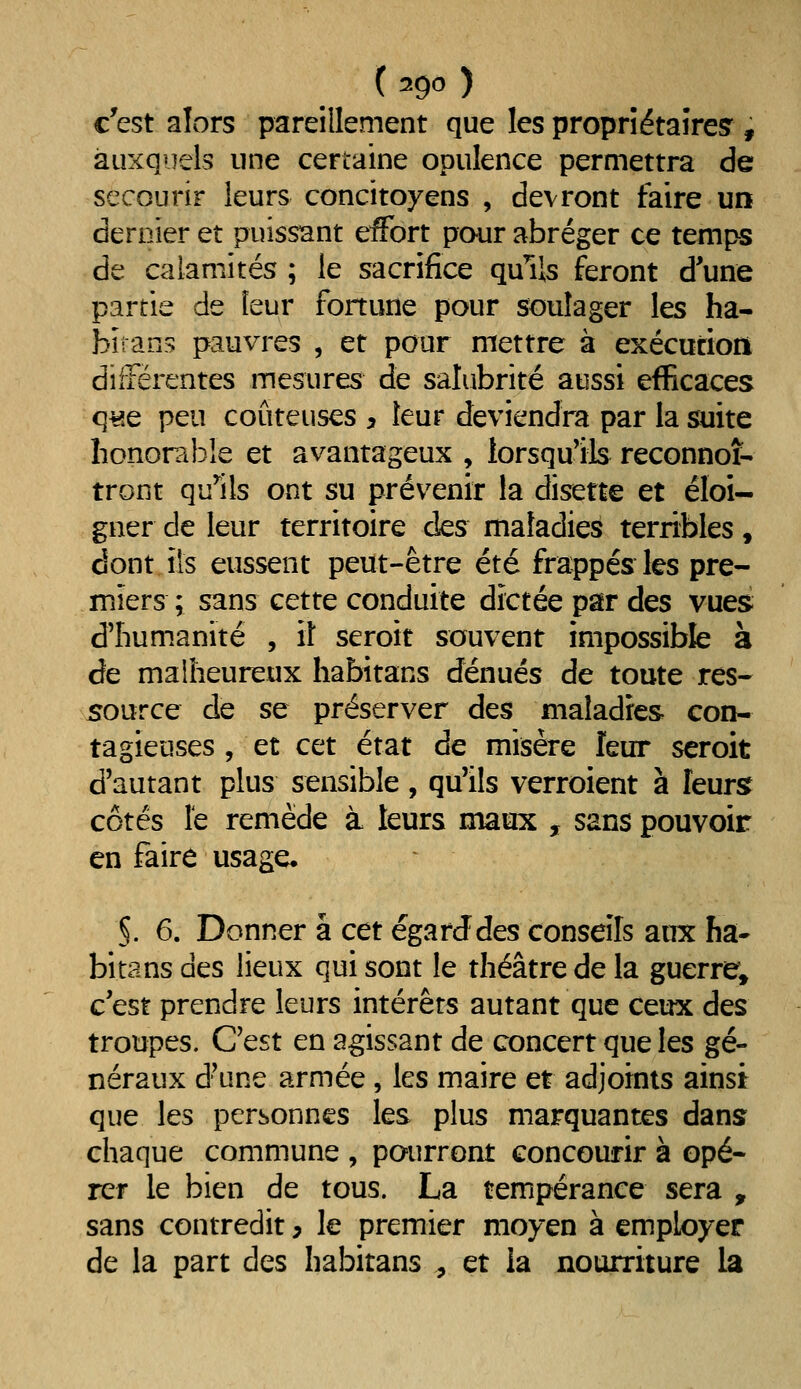 c'est alors pareillement que les propriétaires', auxquels une certaine opulence permettra de secourir leurs concitoyens , devront faire un dernier et puissant effort pour abréger ce temps de calamités ; le sacrifice quHs feront d'une partie de leur fonune pour soulager les ha- biians pauvres , et pour mettre à exécurioii différentes mesures de salubrité aussi efficaces q^e peu coûteuses y leur deviendra par la suite honorable et avantageux , lorsqu'ils reconnoî- tront qu'ils ont su prévenir la disette et éloi- gner de leur territoire des maladies terribles, dont ils eussent peut-être été frappés les pre- miers ; sans cette conduite dictée par des vues d'humanité , il seroit souvent impossible à de malheureux habitans dénués de toute res- source de se préserver des maladies con- tagieuses , et cet état de misère leur seroit d'autant plus sensible, qu'ils verroient à leurs côtés le remède à leurs maux , sans pouvoir en faire usage* §. 6. Donner à ctt égarJdes conseils aux ha- bitans des lieux qui sont le théâtre de la guerre^ c'est prendre leurs intérêts autant que ceux des troupes. C'est en agissant de concert que les gé- néraux d'une armée, les maire et adjoints ainsi que les personnes les plus marquantes dans chaque commune , pourront concourir à opé- rer le bien de tous. La tempérance sera , sans contredit ^ le premier moyen à employer de la part des habitans , et la nourriture la