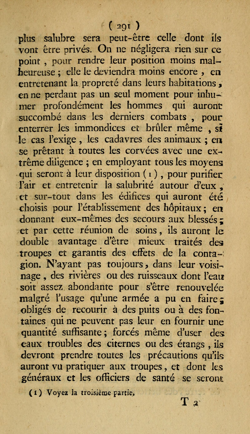 plus saîubre sera peut-être celle dont ils vont être privés. On ne négligera rien sur ce point 5 pour rendre leur position moins mal- heureuse ; elle le deviendra moins encore , en entretenant la propreté dans leurs habitations , en ne perdant pas un seul moment pour inhu- mer profondément les hommes qui auront succombé dans les derniers combats , pour enterrer les immondices et brûler même > si le cas Texige , les cadavres des animaux ; en se prêtant à toutes les corvées avec une ex- trême diligence ; en employant tous les moyens qui seront à leur disposition ( i ), pour purifiei: Fair et entretenir la salubrité autour d'eux , et sur-tout dans les édifices qui auront été choisis pour l'établissement des hôpitaux ; en donnant eux-mêmes des secours aux blessés ; et par cette réunion de soins, ils auront le double avantage detre mieux traités des troupes et garantis des effets de la conta-; gion. N'ayant pas toujours > dans leur voisi- nage , des rivières ou des ruisseaux dont l'eau soit assez abondante pour s'être renouvelée malgré l'usage qu'une armée a pu en faire 5 obligés de recourir à des puits ou à des fon- taines qui ne peuvent pas leur en fournir une quantité suffisante; forcés même d'user des eaux troubles des citernes ou des étangs , ils devront prendre toutes les précautions qu'ils auront vu pratiquer aux troupes, et dont les généraux et les officiers de santé se seront (i) Voyez la troisième partie» Ta
