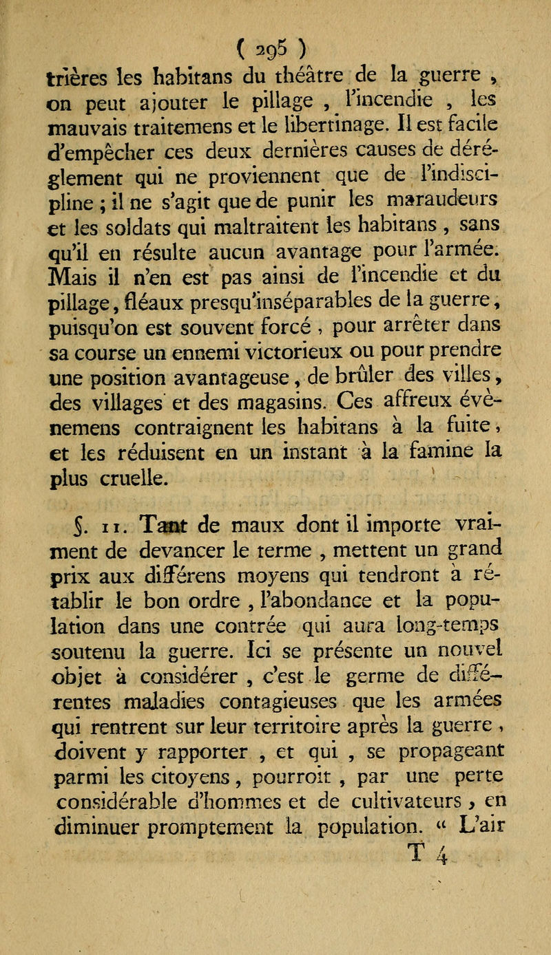 trières les habitans du théâtre de la guerre , on peut ajouter le pillage , ^ Tincendie , les mauvais traitemens et le libertinage. Il est facile d'empêcher ces deux dernières causes de dérè- glement qui ne proviennent que de l'indisci- pline ; il ne s'agit que de punir les maraudeurs €t les soldats qui maltraitent les habitans , sans qu'il en résulte aucun avantage pour Farmée. Mais il n'en est pas ainsi de l'incendie et du pillage, fléaux presqu'inséparables de la guerre, puisqu'on est souvent forcé , pour arrêter dans sa course un ennemi victorieux ou pour prendre une position avantageuse, de brûler des villes, des villages et des magasins. Ces affreux évè- nemens contraignent les habitans à la fuite, et les réduisent en un instant à la famine la plus cruelle. S. II. Tsmt de maux dont il importe vrai- ment de devancer le terme , mettent un grand prix aux diSerens moyens qui tendront à ré- tablir le bon ordre , l'abondance et la popu- lation dans une contrée qui aura long-temps soutenu la guerre. Ici se présente un nouvel objet à considérer , c'est le germe de diffé- rentes maladies contagieuses que les armées qui rentrent sur leur territoire après la guerre , doivent y rapporter , et qui , se propageant parmi les citoyens, pourroit , par une perte considérable d'hommes et de cultivateurs > en diminuer promptement la population. « L'air t 4
