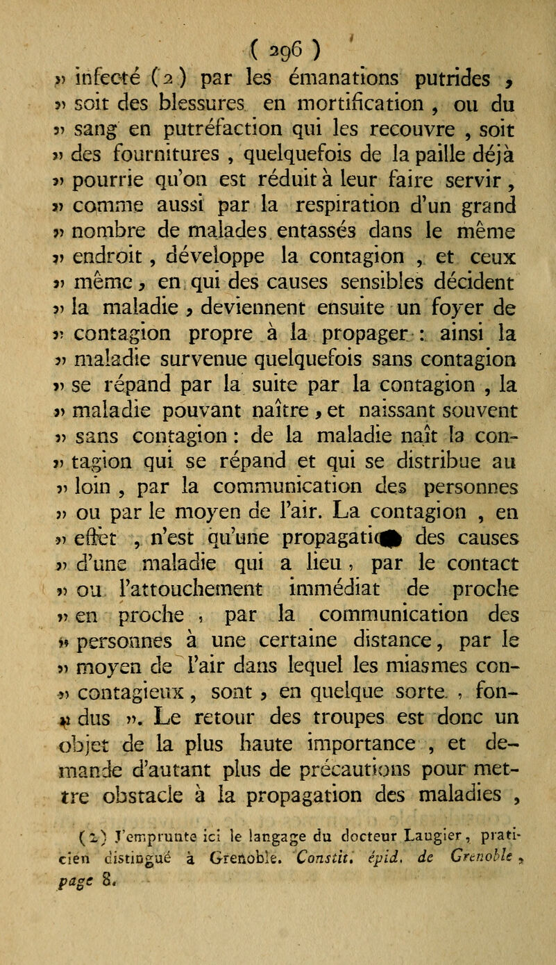 (296) ' V infecté (2) par les émanations putrides , 5î soit des blessures en mortification , ou du 3î sang en putréfaction qui les recouvre , soit >) des fournitures , quelquefois de la paille déjà î> pourrie qu'on est réduit à leur faire servir, V comme aussi par la respiration d'un grand j) nombre de malades entassés dans le même V endroit, développe la contagion , et ceux j) même, en qui des causes sensibles décident 3> la maladie > deviennent ensuite un foyer de r contagion propre à la propager : ainsi la V maladie survenue quelquefois sans contagion » se répand par la suite par la contagion , la j> maladie pouvant naître , et naissant souvent 3) sans contagion : de la maladie naît la con- V tagion qui se répand et qui se distribue au r loin , par la communication des personnes )) ou par le moyen de Fair. La contagion , en » efet , n'est qu'une propagati(g| des causes }j d'une maladie qui à lieu, par le contact » ou l'attouchement immédiat de proche r en proche , par la communication des *» personnes à une certaine distance, par le 5) moyen de Tair dans lequel les miasmes con- r> contagieux, sont , en quelque sorte , fon- \i dus y\ Le retour des troupes est donc un objet de la plus haute importance , et de- mande d'autant plus de précautions pour met- tre obstacle à la propagation des maladies , (l) J'emprunte ici le langage du docteur Laugier, prati- cien cistiûguë à Grenoble. Consdt, épid, de Grenoble y