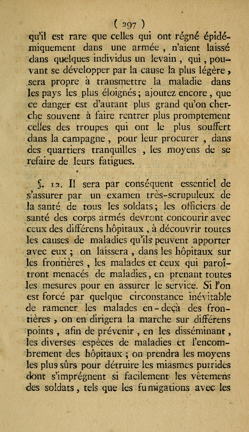 qu'il est rare que celles qui ont régné épîdé- miquement dans une armée , n'aient laissé dans quelques individus un levain , qui, pou- vant se développer par la cause la plus légère, sera propre à transmettre la maladie dans les pays les plus éloignés; ajoutez encore, que ce danger est d'autant plus grand qu'on cher- che souvent à faire rentrer plus promptement celles des troupes qui ont le plus souffert dans la campagne , pour leur procurer , dans des quartiers tranquilles , les moyens de se refaire de leurs fatigues. §. 12. Il sera par conséquent essentiel de s'assurer par un examen très-scrupuleux de la santé de tous les soldats ; les officiers de santé des corps armés devront concourir avec ceux des difFérens hôpitaux , à découvrir toutes les causes de maladies qu'ik peuvent apporter avec eux ; on laissera , dans les hôpitaux sur les frontières , les malades et ceux qui paroi- tront menacés de maladies, en prenant toutes les mesures pour en assurer le service. Si Fon est forcé par quelque circonstance inévitable de ramener les malades en-deçà des fron- tières > on en dirigera la marche sur difFérens points , afin de prévenir , en les disséminant, les diverses espèces de maladies et l'encom- brement des hôpitaux ; on prendra les moyens les plus sûrs pour détruire les miasmes putrides dont s'imprègnent si facilement les vêtemens des soldats, tels que les fumigations avec les