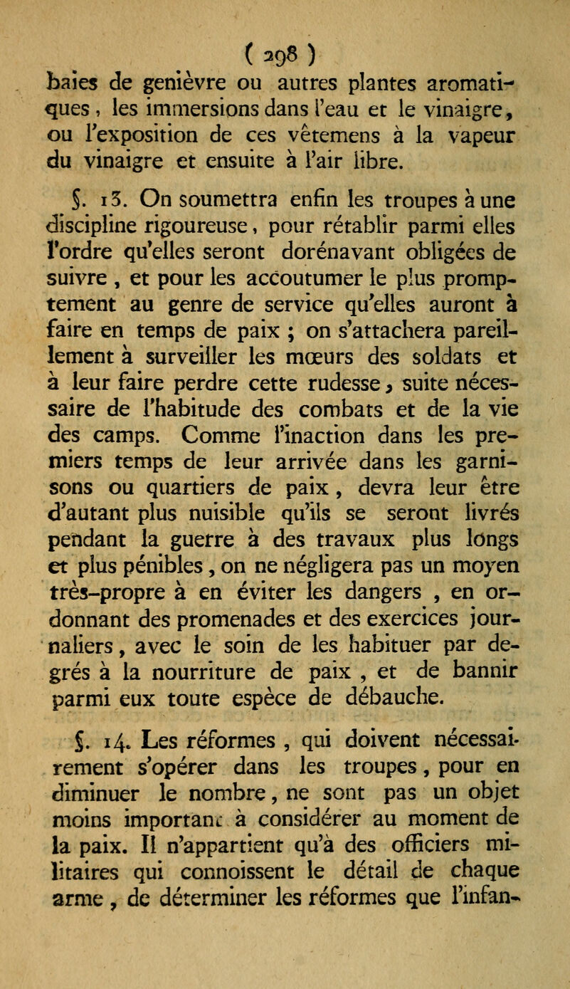 baîes de genièvre ou autres plantes aromati- ques , les immersions dans l'eau et le vinaigre, ou l'exposition de ces vêtemens à la vapeur du vinaigre et ensuite à Pair libre. S. i5. On soumettra enfin les troupes à une discipline rigoureuse, pour rétablir parmi elles Tordre qu'elles seront dorénavant obligées de suivre , et pour les accoutumer le plus promp- tement au genre de service qu'elles auront à faire en temps de paix ; on s'attachera pareil- lement à surveiller les mœurs des soldats et à leur faire perdre cette rudesse, suite néces- saire de l'habitude des combats et de la vie des camps. Comme l'inaction dans les pre- miers temps de leur arrivée dans les garni- sons ou quartiers de paix, devra leur être d'autant plus nuisible qu'ils se seront livrés pendant la guerre à des travaux plus longs et plus pénibles, on ne négligera pas un moyen très-propre à en éviter les dangers , en or- donnant des promenades et des exercices jour- naliers , avec le soin de les habituer par de- grés à la nourriture de paix , et de bannir parmi eux toute espèce de débauche. S. 14. Les réformes , qui doivent nécessaî- rement s'opérer dans les troupes, pour en diminuer le nombre, ne sont pas un objet moins importauL à considérer au moment de la paix. Il n'appartient qu'à des officiers mi- litaires qui connoissent le détail de chaque arme , de déterminer les réformes que l'infan*