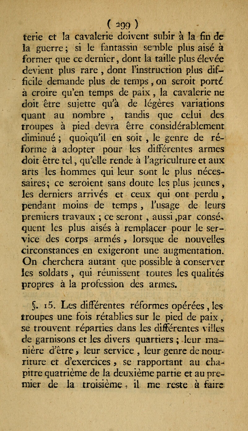 terîe et la cavalerie doivent subir à la fin de la guerre ; si le fantassin senble plus aisé à former que ce dernier, dont la taille plus élevée devient plus rare , dont l'instruction plus dif- ficile demande plus de temps, on seroit porté à croire qu'en temps de paix, la cavalerie ne doit être sujette qu'à de légères variations quant au nombre , tandis que celui des troupes à pied devra être considérablement diminué; quoiqu'il en soit , le genre de ré- forme à adopter pour les différentes armes doit être tel, qu'elle rende à l'agriculture et aux arts les hommes qui leur sont le plus néces- saires; ce seroient sans doute les plus jeunes, les derniers arrivés et ceux qui ont perdu , pendant moins de temps, l'usage de leurs premiers travaux ; ce seront , aussi jpar consé^ quent les plus aisés à remplacer pour le ser- vice des corps armés ? lorsque de nouvelles circonstances en exigeront une augmentation. On cherchera autant que possible à conserver les soldats , qui réunissent toutes les qualités propres à la profession des armes. 5. i5. Les différentes réformes opérées , les troupes une fois rétablies sur le pied de paix, se trouvent réparties dans les différentes villes de garnisons et les divers quartiers ; leur ma- nière d'être > leur service , leur genre de noiu:- riture et d'exercices 5 se rapportant au cha- pitre quatrième de la deuxième partie et au pre- mier de la troisième , il me reste à feirc
