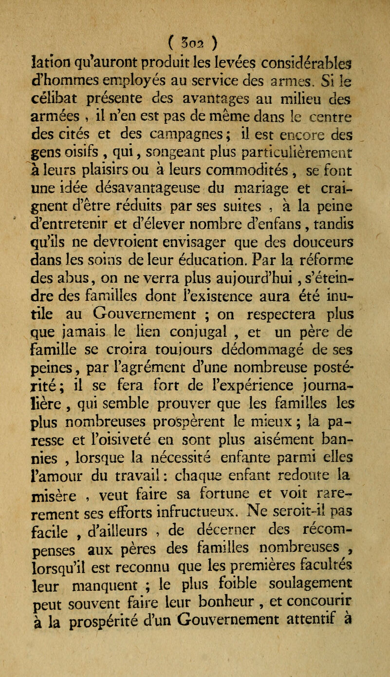 ( 502 ) latîon qu^auront produit les levées considérables d'hommes employés au service des armes. Si le célibat présente des avantages au milieu des armées , il n'en est pas de même dans le centre des cités et des campagnes ; il est encore des gens oisifs , qui, songeant plus particulièrement à leurs plaisirs ou à leurs commodités, se font une idée désavantageuse du mariage et crai- gnent d'être réduits par ses suites , à la peine d'entretenir et d'élever nombre d'enfans, tandis qu'ils ne devroient envisager que des douceurs dans les soins de leur éducation. Par la réforme des abus, on ne verra plus aujourd'hui, s'étein- dre des familles dont l'existence aura été inu- tile au Gouvernement ; on respectera plus que jamais le lien conjugal , et un père de famille se croira toujours dédommagé de ses peines, par l'agrément d'une nombreuse posté- rité; il se fera fort de l'expérience journa- lière , qui semble prouver que les familles les plus nombreuses prospèrent le mieux ; la pa- resse et l'oisiveté en sont plus aisément ban- nies , lorsque la nécessité enfante parmi elles l'amour du travail : chaque enfant redoute la misère , veut faire sa fortune et voit rare- rement ses efforts infructueux. Ne seroit41 pas facile , d'ailleurs •> de décerner des récom- penses aux pères des familles nombreuses , lorsqu'il est reconnu que les premières facultés leur manquent ; le plus foible soulagement peut souvent faire leur bonheur , et concourir à la prospérité d'un Gouvernement attentif à