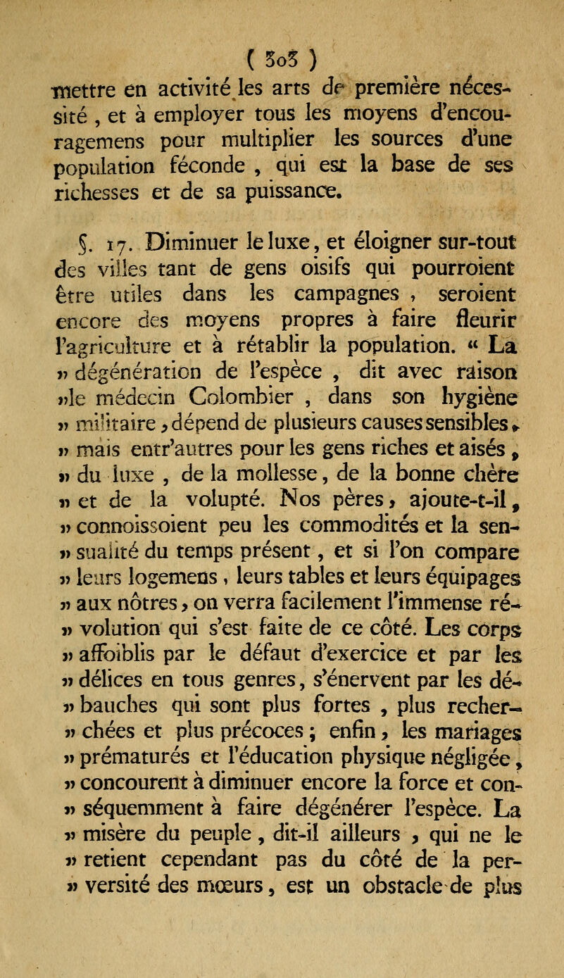 •mettre en activité les arts de première néces- sité , et à employer tous les moyens d'encou- ragemens pour multiplier les sources d'une population féconde , qui est la base de ses richesses et de sa puissance, §. 17. Diminuer le luxe, et éloigner sur-tout des villes tant de gens oisifs qui pourroient être utiles dans les campagnes , seroient encore des moyens propres à faire fleurir Fagriculture et à rétablir la population.  La r dégénération de Tespèce , dit avec raison ))le médecin Colombier , dans son hygiène V militaire ^dépend de plusieurs causes sensibles •^ V mais entr'autres pour les gens riches et aisés > 1) du luxe 5 de la mollesse, de la bonne chète n et de la volupté. Nos pères, ajoute-t-il, j> connoissoient peu les commodités et la sen- » suaiité du temps présent, et si Ton compare « leurs logemens , leurs tables et leurs équipages w aux nôtres, on verra facilement l'immense ré- j) volution qui s'est faite de ce côté. Les corps j) afFoiblis par le défaut d'exercice et par les î) délices en tous genres, s'énervent par les dé-* i) bauches qui sont plus fortes , plus recher- V chées et plus précoces ; enfin ? les mariages I» prématurés et l'éducation physique négligée, 5> concourent à diminuer encore la force et con- i> séquemment à faire dégénérer l'espèce. La V misère du peuple, dit-il ailleurs , qui ne le V retient cependant pas du côté de la per- j) versité des mœurs 5 est un obstacle de plus