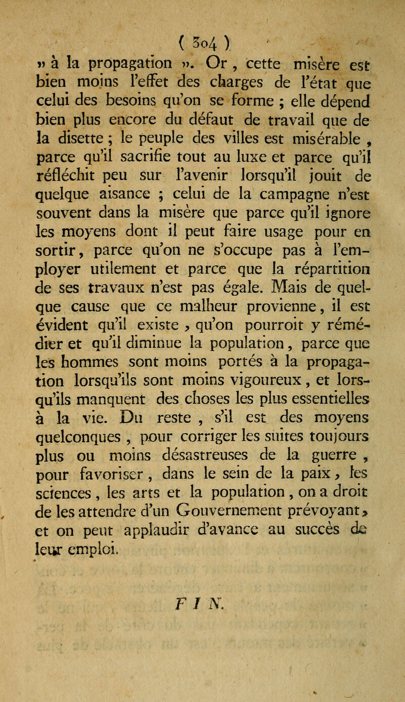 V à la propagation v. Or , cette misère est bien moins l'effet des charges de l'état que celui des besoins qu'on se forme ; elle dépend bien plus encore du défaut de travail que de la disette ; le peuple des villes est misérable , parce qu'il sacrifie tout au luxe et parce qu'il réfléchit peu sur l'avenir lorsqu'il jouit de quelque aisance ; celui de la campagne n'est souvent dans la misère que parce qu'il ignore les moyens dont il peut faire usage pour en sortir, parce qu'on ne s'occupe pas à l'em- ployer utilement et parce que la répartition de ses travaux n'est pas égale. Mais de quel- que cause que ce malheur provienne, il est évident qu'il existe y qu'on pourroit y remé- dier et qu'il diminue la population, parce que les hommes sont moins portés à la propaga- tion lorsqu'ils sont moins vigoureux, et lors- qu'ils manquent des choses les plus essentielles à la vie. Du reste , s'il est des moyens quelconques , pour corriger les suites toujours plus ou moins désastreuses de la guerre , pour favoriser , dans le sein de la paixj> les sciences , les arts et la population , on a droit de les attendre d'un Gouvernement prévoyant > et on peut applaudir d'avance au succès de leur emploi. FI IV.