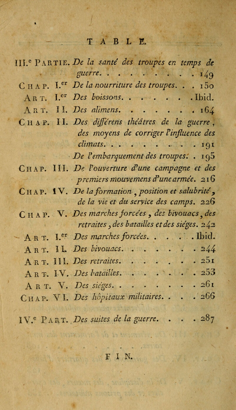 TABLE. ÏIL^ Partie. Z)^ la santé des troupes en temps de guerre i4^ C H A P. I.^^ Delà nourriture des troupes, . . 15o Art. I.^^ Des boissons Ibid. Art. î î. Des nllmens * 164 Chap. II. Des differens théâtres de la guerre :, des moyens de corriger ? influence des climats. - 191 De rembarquement des troupes: . igS Chap. III. De Vouverture d^une campagne et des p remiers mouvemens d'une armée. 216 Chap. IV. De la formation , position et salubrité y de la vie et du service des camps. 22G Chap. V. Des marches forcées y des bivouacs ^ des retraites ^ des batailles et des sièges. 2 43 Art. ï.^^ Des marches forcées. . . . . Ibid. Art. il Des bivouacs . 24.4. Art. ïïL Des retraites. . . . . . . 25i Art. ïV. Des hatailles. . . . . . . 253 A R T. V. Des sièges . .261 Chap. VI. Des hôpitaux militaires. . . . 2Ç>G IV.^ Part. Des suites de la guerre. ... 28 F I N.