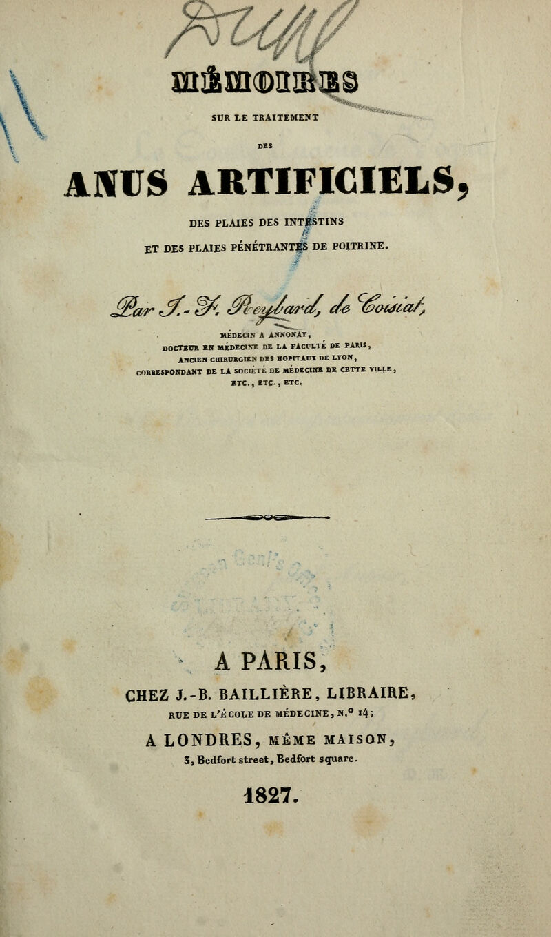 \ ?m A SUR LE TRAITEMENT ANUS ARTIFICIELS, DES PLAIES DES INTESTINS i ET DES PLAIES PÉNETRANT|$ DE POITRINE, f MEDECIN A ANNONAT, DOCTEITR EN MÉDECINE DE LA FACFLTÉ DE PARU, ANCIEN CHIRURGIEN DES HOMTAUI DE LYON, CORRESPONDANT DE LA SOCIÉTÉ DE MÉDECINE DE CETTE VILLE , ETC., ETC., ETC. A PARIS, CHEZ J.-B. BAILLIÈRE, LIBRAIRE RUE DE L'ÉCOLE DE MÉDECINE, N.° l4î A LONDRES, même maison, 3, Bedfort street, Bedfort square. 1827.