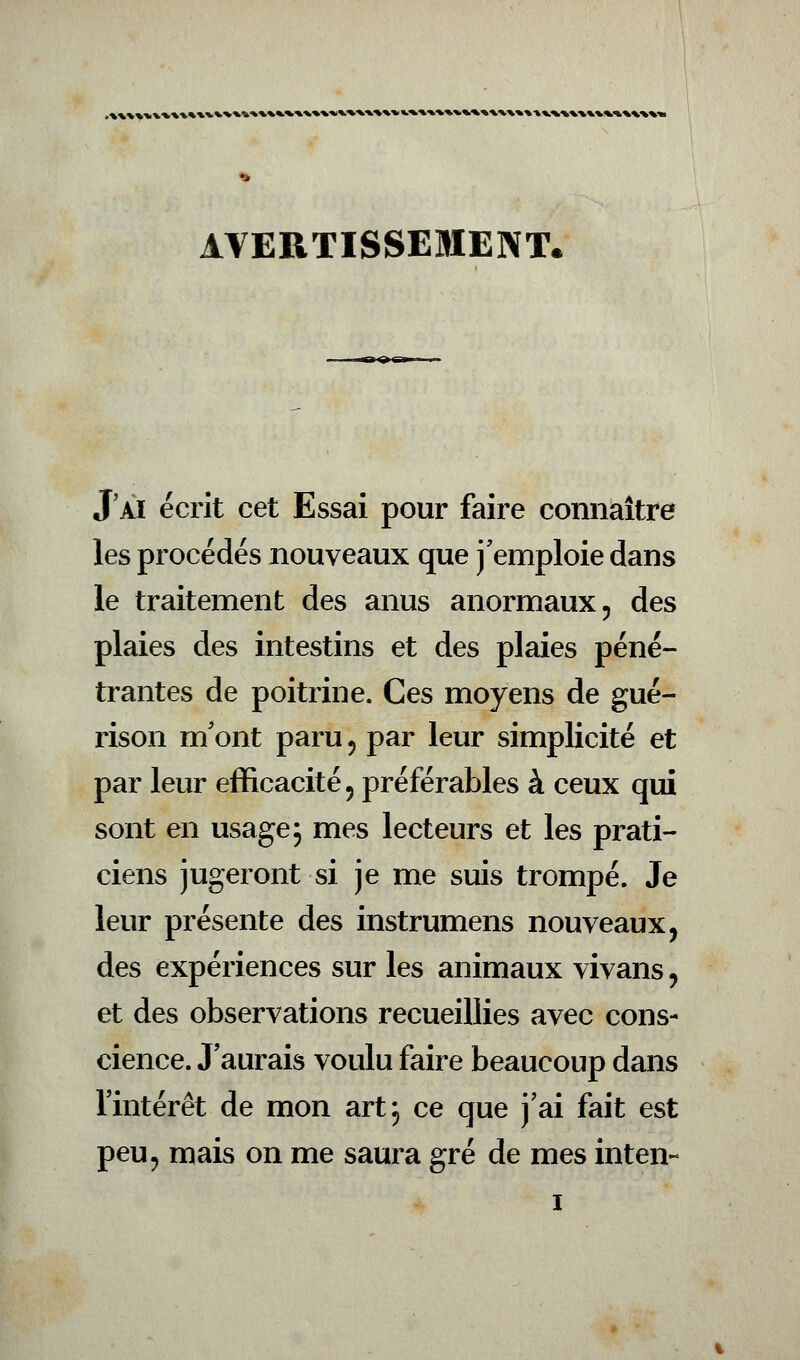 AVERTISSEMENT. J'ai écrit cet Essai pour faire connaître les procédés nouveaux que j'emploie dans le traitement des anus anormaux, des plaies des intestins et des plaies péné- trantes de poitrine. Ces moyens de gué- rison m'ont paru , par leur simplicité et par leur efficacité, préférables à ceux qui sont en usage 5 mes lecteurs et les prati- ciens jugeront si je me suis trompé. Je leur présente des instrumens nouveaux, des expériences sur les animaux vivans, et des observations recueillies avec cons- cience. J'aurais voulu faire beaucoup dans l'intérêt de mon art, ce que j'ai fait est peu, mais on me saura gré de mes inten-