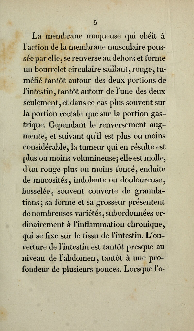 La membrane muqueuse qui obéit à Faction de la membrane musculaire pous- sée par elle , se renverse au dehors et forme un bourrelet circulaire saillant, rouge5 tu- méfié tantôt autour des deux portions de l'intestin, tantôt autour de l'une des deux seulement, et dans ce cas plus souvent sur la portion rectale que sur la portion gas- trique. Cependant le renversement aug- mente, et suivant qu'il est plus ou moins considérable, la tumeur qui en résulte est plus ou moins volumineuse j elle est molle, d'un rouge plus ou moins foncé, enduite de mucosités, indolente ou douloureuse, bosselée, souvent couverte de granula- tions; sa forme et sa grosseur présentent de nombreuses variétés, subordonnées or- dinairement à l'inflammation chronique, qui se fixe sur le tissu de l'intestin. L'ou- verture de l'intestin est tantôt presque au niveau de l'abdomen, tantôt à une pro- fondeur de plusieurs pouces. Lorsque Fo-