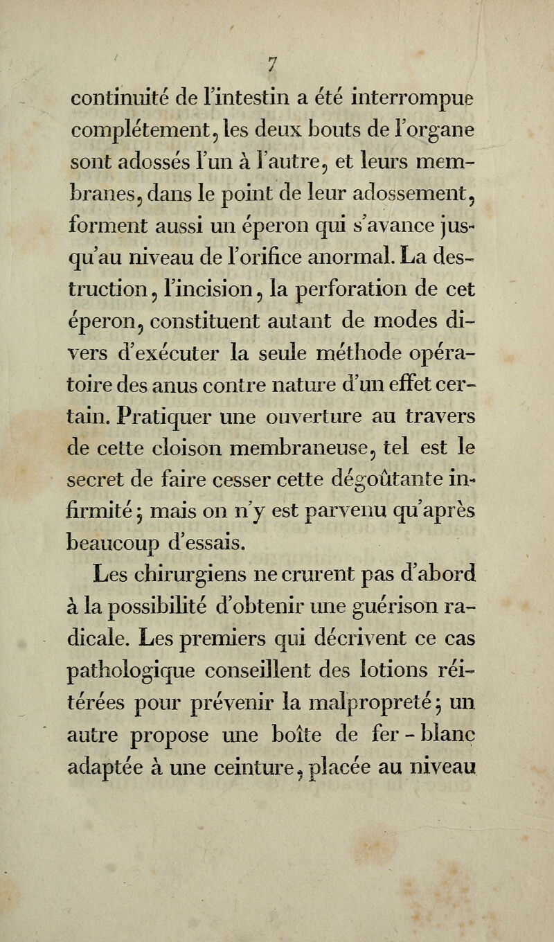 continuité de l'intestin a été interrompue complètement ? les deux bouts de l'organe sont adossés l'un à l'autre? et leurs mem- branes 5 dans le point de leur adossement? forment aussi un éperon qui s'avance jus- qu'au niveau de l'orifice anormal. La des- truction 5 l'incision 5 la perforation de cet éperon? constituent autant de modes di- vers d'exécuter la seule méthode opéra- toire des anus contre nature d'un effet cer- tain. Pratiquer une ouverture au travers de cette cloison membraneuse 5 tel est le secret de faire cesser cette dégoûtante in- firmité 5 mais on n'y est parvenu qu'après beaucoup d'essais. Les chirurgiens ne crurent pas d'abord à la possibilité d'obtenir une guérison ra- dicale. Les premiers qui décrivent ce cas pathologique conseillent des lotions réi- térées pour prévenir la malpropreté 3 un autre propose une boîte de fer-blanc adaptée à une ceinture* placée au niveau