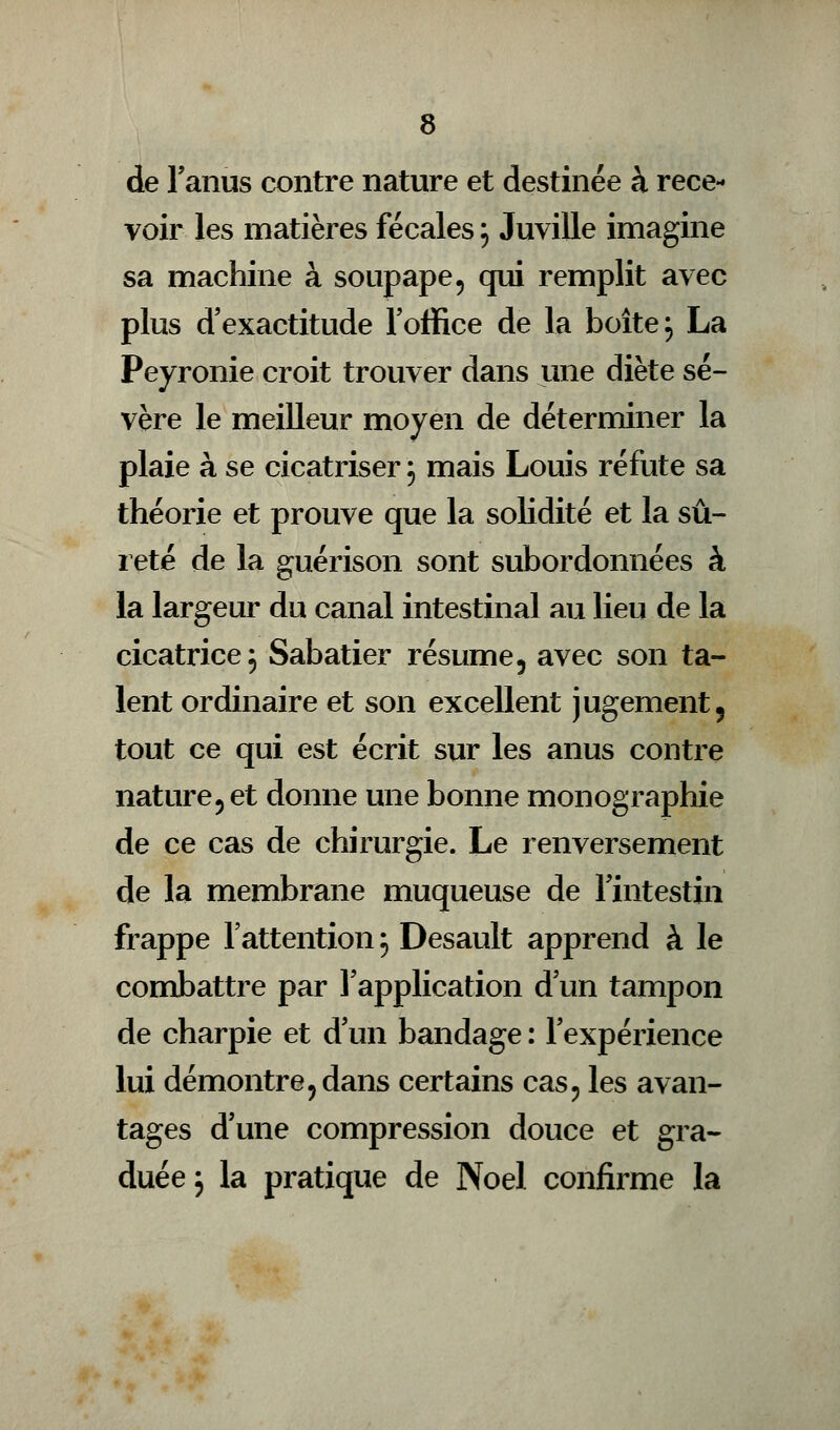 de l'anus contre nature et destinée à rece- voir les matières fécales \ Juville imagine sa machine à soupape, qui remplit avec plus d'exactitude l'office de la boîte ; La Peyronie croit trouver dans une diète sé- vère le meilleur moyen de déterminer la plaie à se cicatriser j mais Louis réfute sa théorie et prouve que la solidité et la sû- reté de la guérison sont subordonnées à la largeur du canal intestinal au lieu de la cicatrice, Sabatier résume, avec son ta- lent ordinaire et son excellent jugement, tout ce qui est écrit sur les anus contre nature, et donne une bonne monographie de ce cas de chirurgie. Le renversement de la membrane muqueuse de l'intestin frappe l'attention 5 Desault apprend à le combattre par l'application d'un tampon de charpie et d'un bandage : l'expérience lui démontre,dans certains cas, les avan- tages d'une compression douce et gra- duée j la pratique de Noël confirme la