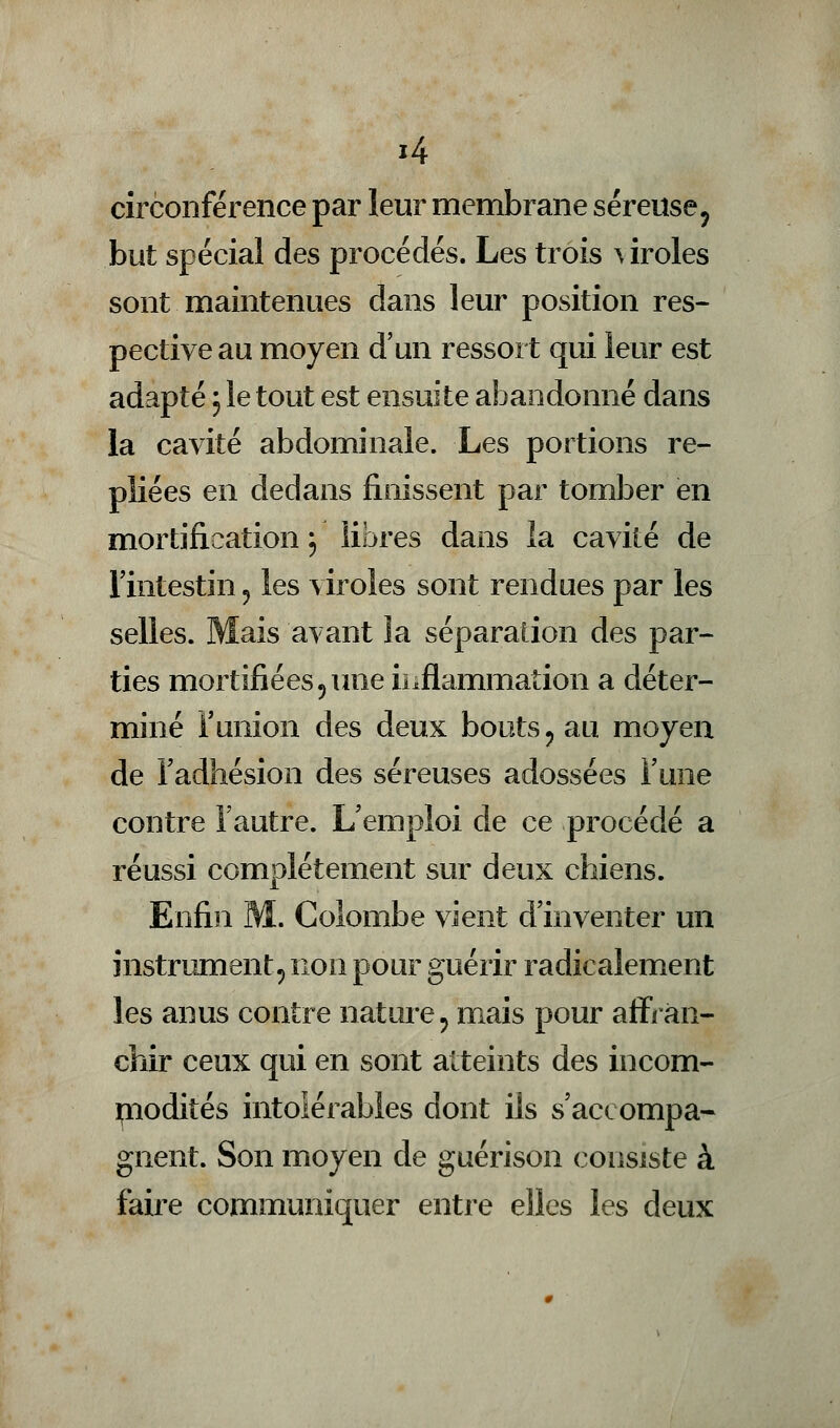 circonférence par leur membrane séreuse, but spécial des procédés. Les trois uroles sont maintenues dans leur position res- pective au moyen d'un ressort qui leur est adapté ; le tout est ensuite abandonné dans la cavité abdominale. Les portions re- pliées en dedans finissent par tomber en mortification j libres dans la cavité de l'intestin «, les viroles sont rendues par les selles. Mais avant la séparation des par- ties mortifiées5 une inflammation a déter- miné l'union des deux bouts ? au moyen de l'adhésion des séreuses adossées l'une contre l'autre. L'emploi de ce procédé a réussi complètement sur deux chiens. Enfin M. Colombe vient d'inventer un instrument, non pour guérir radicalement les anus contre nature ? mais pour affran- chir ceux qui en sont atteints des incom- modités intolérables dont ils s'accompa- gnent. Son moyen de guérison consiste à faire communiquer entre elles les deux