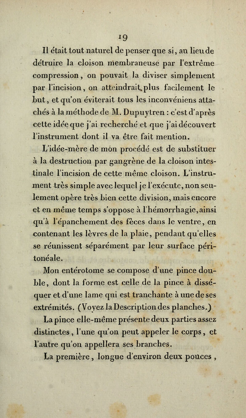 Il était tout naturel de penser que si, au lieu de détruire la cloison membraneuse par l'extrême compression, on pouvait Ja diviser simplement par l'incision, on atteindrait,plus facilement le Lut, et qu'on éviterait tous les inconvéniens atta- chés à la méthode de M. Dupuytren : c'est d'après cette idée que j'ai recherché et que j'ai découvert l'instrument dont il va être fait mention. L'idée-mère de mon procédé est de substituer à la destruction par gangrène de la cloison intes- tinale l'incision de cette même cloison. L'instru- ment très simple avec lequel je l'exécute, non seu- lement opère très bien cette division, mais encore et en même temps s'oppose à l'hémorrhagie, ainsi qu'à l'épanchement des fèces dans le ventre, en contenant les lèvres de la plaie, pendant qu'elles se réunissent séparément par leur surface péri- tonéale. Mon entérotome se compose d'une pince dou- ble, dont la forme est celle de la pince à dissé- quer et d'une lame qui est tranchante à une de ses extrémités. (Voyez la Description des planches.) La pince elle-même présente deux parties assez distinctes, l'une qu'on peut appeler le corps, et l'autre qu'on appellera ses branches. La première, longue d'environ deux pouces ,
