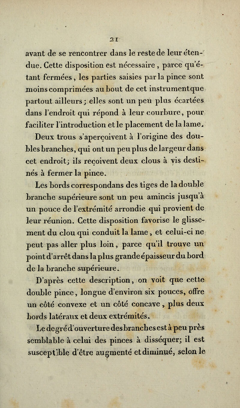 avant de se rencontrer dans îe reste de leur éten- due. Cette disposition est nécessaire , parce qu'é- tant fermées, les parties saisies parla pince sont moins comprimées au bout de cet instrumentque partout ailleurs; elles sont un peu plus écartées dans l'endroit qui répond à leur courbure, pour faciliter l'introduction et le placement de la lame, Deux trous s'aperçoivent à l'origine des dou- bles branches, qui ont un peu plus de largeur dans cet endroit] ils reçoivent deux clous à vis desti- nés à fermer la pince. Les bords correspondant des tiges de la double branche supérieure sont un peu amincis jusqu'à un pouce de l'extrémité arrondie qui provient de leur réunion. Cette disposition favorise le glisse- ment du clou qui conduit la lame, et celui-ci ne peut pas aller plus loin, parce qu'il trouve un point d'arrêt dans la plus grande épaisseur du bord de la branche supérieure. D'après cette description, on voit que cetle double pince, longue d'environ six pouces, offre un côté convexe et un côté concave y plus deux bords latéraux et deux extrémités. Le de gré d'ouverture des branches est à peu près semblable à celui des pinces à disséquer; il est susceptible d'être augmenté et diminué, selon le