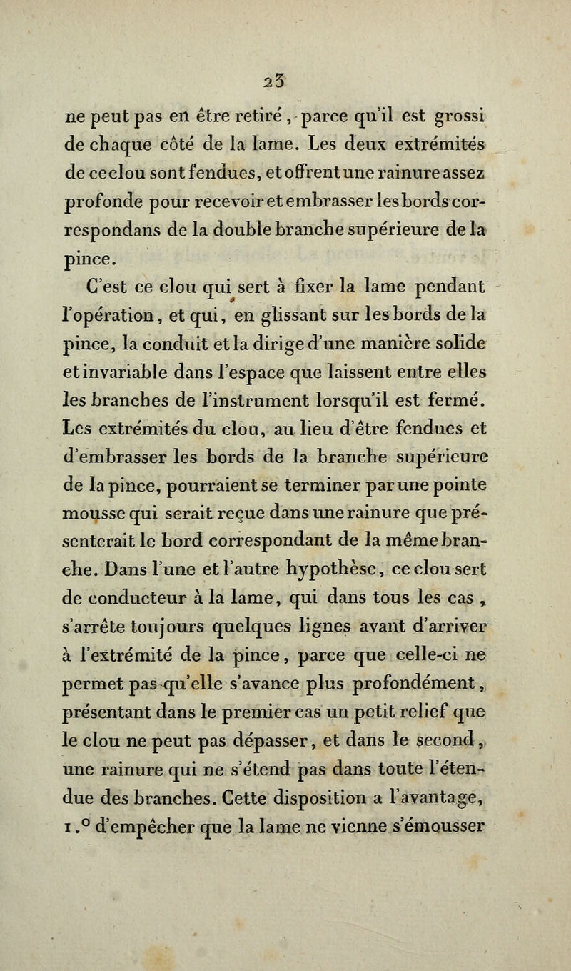 25 ne peut pas en être retiré , parce qu'il est grossi de chaque côté de la lame. Les deux extrémités de ce clou sont fendues, et offrent une rainure assez profonde pour recevoir et embrasser les bords cor- respondans de la double branche supérieure delà pince. C'est ce clou qui sert à fixer la lame pendant l'opération, et qui, en glissant sur les bords de la pince, la conduit et la dirige d'une manière solide et invariable dans l'espace que laissent entre elles les branches de l'instrument lorsqu'il est fermé. Les extrémités du clou, au lieu d'être fendues et d'embrasser les bords de la branche supérieure de la pince, pourraient se terminer par une pointe mousse qui serait reçue dans une rainure que pré- senterait le bord correspondant de la même bran- che. Dans l'une et l'autre hypothèse, ce clou sert de conducteur à la lame, qui dans tous les cas , s'arrête toujours quelques lignes avant d'arriver à l'extrémité de la pince, parce que celle-ci ne permet pas qu'elle s'avance plus profondément, présentant dans le premier cas un petit relief que le clou ne peut pas dépasser, et dans le second, une rainure qui ne s'étend pas dans toute l'éten- due des branches. Cette disposition a l'avantage, i,° d'empêcher que la lame ne vienne s emousser