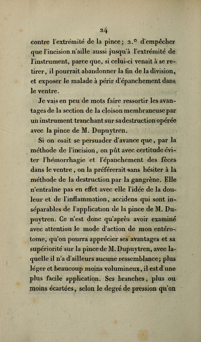 M contre l'extrémité de la pince; 2.° d'empêcher que l'incision n'aille aussi jusqu'à l'extrémité de l'instrument, parce que, si celui-ci venait à se re- tirer, il pourrait abandonner la lin de la division, et exposer le malade à périr d'épanchement dans le ventre. Je vais en peu de mots faire ressortir les avan- tages de la section de la cloison membraneuse par un instrument tranchant sur sa destruction opérée avec la pince de M. Dupuytren, Si on osait se persuader d'avance que, par la méthode de l'incision, on pût avec certitude évi- ter l'hémorrhagie et l'épanchement des fèces dans le ventre , on la préférerait -sans hésiter à la méthode de la destruction par la gangrène. Elle n'entraîne pas en effet avec elle l'idée de la dou- leur et de l'inflammation, accidens qui sont in- séparables de l'application de la pince de M. Du- puytren. Ce n'est donc qu'après avoir examiné avec attention le mode d'action de mon entéro- tome, qu'on pourra apprécier ses avantages et sa supériorité sur la pince de M. Dupuytren, avec la- quelle il n'a d'ailleurs aucune ressemblance; plus léger et beaucoup moins volumineux, il est d'une plus facile application. Ses branches, plus ou jnoins écartées, selon le degré de pression qu'on