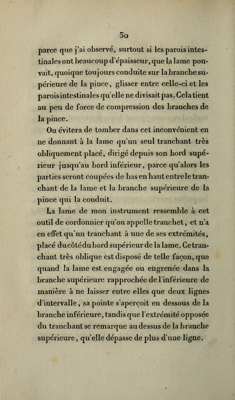 parce que j'ai observé, surtout si les parois intes- tinales ont beaucoup d'épaisseur, que la lame pou- vait, quoique toujours conduite sur la branche su- périeure de la pince, glisser entre celle-ci et les parois intestinales qu'elle ne divisait pas. Gela tient au peu de force de compression des branches de la pince. On évitera de tomber dans cet inconvénient en ne donnant à la lame qu'un seul tranchant très obliquement placé, dirigé depuis son bord supé- rieur jusqu'au bord inférieur, parce qu'alors les parties seront coupées de bas en haut entre le tran- chant de la lame et la branche supérieure de la pince qui la conduit. La lame de mon instrument ressemble à cet outil de cordonnier qu'on appelle tranchet, et n'a en effet qu'un tranchant à une de ses extrémités, placé ducôté du bord supérieur de la lame. Ce tran- chant très oblique est disposé de telle façon, que quand la lame est engagée ou engrenée dans la branche supérieure rapprochée de l'inférieure de manière à ne laisser entre elles que deux lignes d'intervalle, sa pointe s'aperçoit en dessous de la branche inférieure, tandis que l'extrémité opposée du tranchant se remarque au dessus de la branche supérieure, qu'elle dépasse de plus d'une ligne.