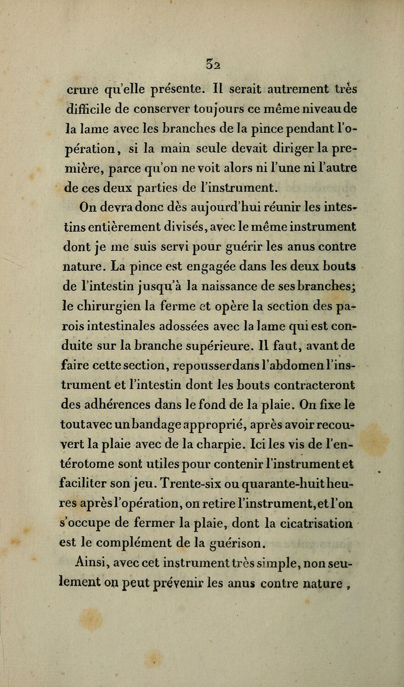 difficile de conserver toujours ce même niveau de la lame avec les branches de la pince pendant l'o- pération, si la main seule devait diriger la pre- mière, parce qu'on ne voit alors ni l'une ni l'autre de ces deux parties de l'instrument. On devra donc dès aujourd'hui réunir les intes- tins entièrement divisés, avec le même instrument dont je me suis servi pour guérir les anus contre nature. La pince est engagée dans les deux bouts de l'intestin jusqu'à la naissance de ses branches; le chirurgien la ferme et opère la section des pa- rois intestinales adossées avec la lame qui est con- duite sur la branche supérieure. Il faut, avant de faire cette section, repousserdans l'abdomen l'ins- trument et l'intestin dont les bouts contracteront des adhérences dans le fond de la plaie. On fixe le tout avec un bandage approprié, après avoir recou- vert la plaie avec de la charpie. Ici les vis de l'en- térotome sont utiles pour contenir l'instrument et faciliter son jeu. Trente-six ou quarante-huit heu- res après l'opération, on retire l'instrument, et l'on s'occupe de fermer la plaie, dont la cicatrisation est le complément de la guérison. Ainsi, avec cet instrument très simple, non seu- lement on peut prévenir les anus contre nature ,