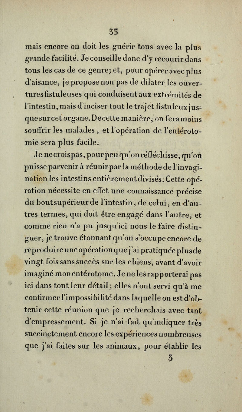 mais encore on doit les guérir tous avec la plus grande facilité. Je conseille donc d'y recourir dans tous les cas de ce genre; et, pour opérer avec plus d'aisance, je propose non pas de dilater les ouver- tures fistuleuses qui conduisent aux extrémités de l'intestin, mais d'inciser tout le trajet fîstuleux jus- quesurcetorgane.Decette manière; onferamoins souffrir les malades , et l'opération de l'entéroto- mie sera plus facile. Je necroispas, pourpeuqu on réfléchisse, qu'on puisse parvenir à réunirpar la méthode de l'invagi- nation les intestins entièrement divisés. Cette opé- ration nécessite en effet une connaissance précise du hout supérieur de l'intestin, de celui, en d'au- tres termes, qui doit être engagé dans l'autre, et comme rien n'a pu jusqu'ici nous le faire distin- guer, je trouve étonnant qu'on s'occupe encore de reproduire une opération que j'ai pratiquée plusde vingt fois sans succès sur les chiens, avant d'avoir imaginé mon entérotome. Je ne les rapporterai pas ici dans tout leur détail; elles n'ont servi qu'à me confirmer l'impossibilité dans laquelle on est d'ob- tenir cette réunion que je recherchais avec tant d'empressement. Si je n'ai fait qu'indiquer très succinctement encore les expériences nombreuses que j'ai faites sur les animaux, pour établir les 3