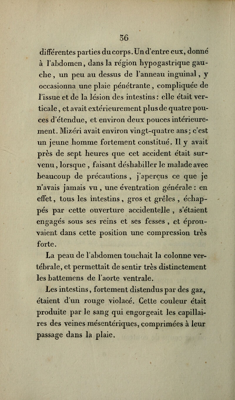 différentes parties du corps. Un d'entre eux, donné à l'abdomen, dans la région hypogastrique gau- che , un peu au dessus de l'anneau inguinal, y occasionna une plaie pénétrante , compliquée de l'issue et de la lésion des intestins : elle était ver- ticale , et avait extérieurement plus de quatre pou- ces d'étendue, et environ deux pouces intérieure- ment. Mizéri avait environ vingt-quatre ans; c'est un jeune homme fortement constitué. Il y avait près de sept heures que cet accident était sur- venu , lorsque /faisant déshabiller le malade avec beaucoup de précautions , j'aperçus ce que je n'avais jamais vu , une éventration générale : en effet, tous les intestins , gros et grêles , échap- pés par cette ouverture accidentelle , s'étaient engagés sous ses reins et ses fesses , et éprou- vaient dans cette position une compression très forte. La peau de l'abdomen touchait la colonne ver- tébrale, et permettait de sentir très distinctement lesbattemens de l'aorte ventrale. Les intestins, fortement distendus par des gaz, étaient d'un rouge violacé. Cette couleur était produite par le sang qui engorgeait les capillai- res des veines mésentériques, comprimées à leur passage dans la plaie.