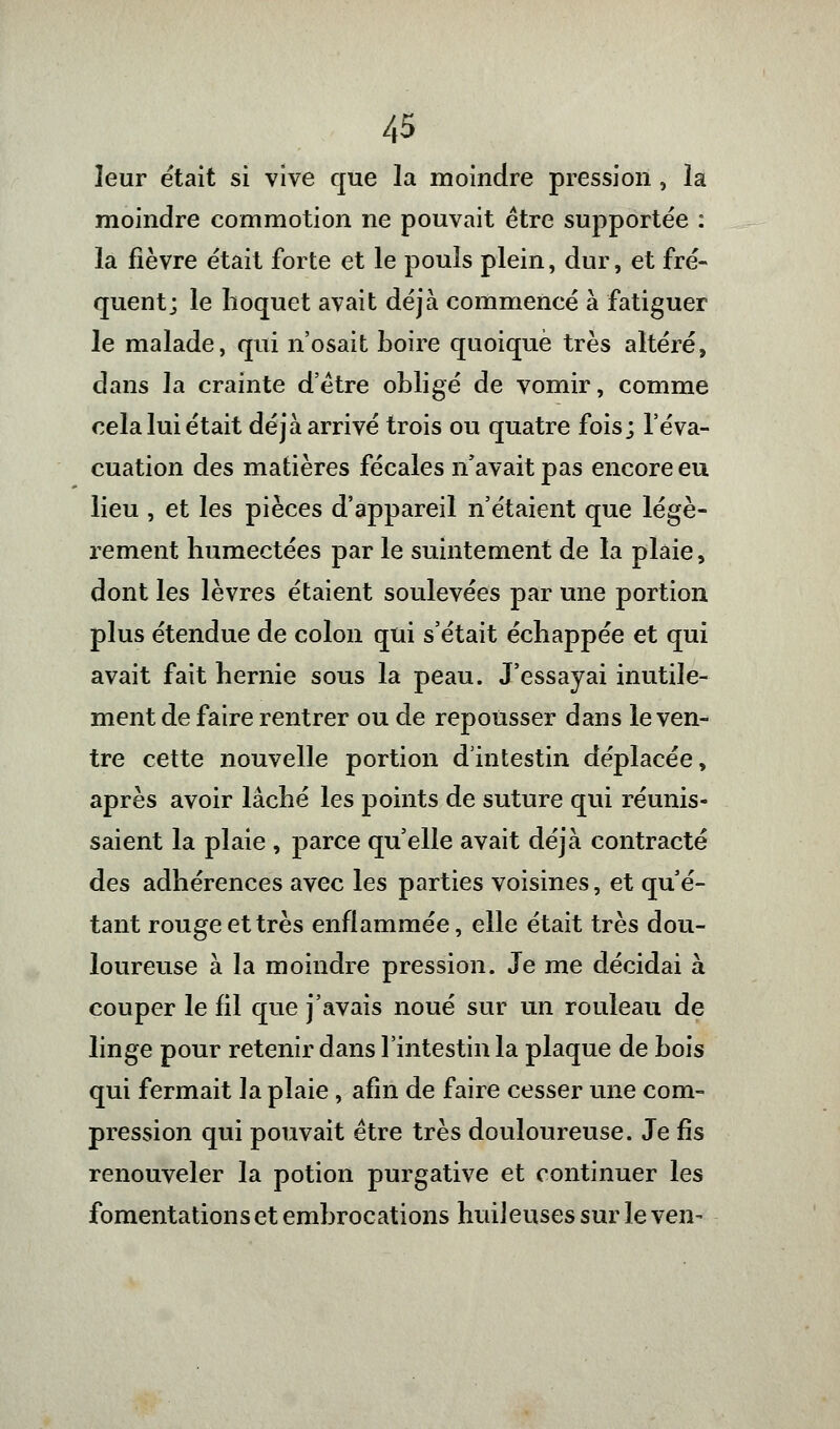 leur était si vive que la moindre pression , la moindre commotion ne pouvait être supportée : la fièvre était forte et le pouls plein, dur, et fré- quent; le hoquet avait déjà commencé à fatiguer le malade, qui n'osait boire quoique très altéré, dans la crainte d'être obligé de vomir, comme cela lui était déjà arrivé trois ou quatre fois; l'éva- cuation des matières fécales n'avait pas encore eu lieu , et les pièces d'appareil n'étaient que légè- rement humectées par le suintement de la plaie, dont les lèvres étaient soulevées par une portion plus étendue de colon qui s'était échappée et qui avait fait hernie sous la peau. J'essayai inutile- ment de faire rentrer ou de repousser dans le ven- tre cette nouvelle portion d'intestin déplacée, après avoir lâché les points de suture qui réunis- saient la plaie , parce qu'elle avait déjà contracté des adhérences avec les parties voisines, et qu'é- tant rouge et très enflammée, elle était très dou- loureuse à la moindre pression. Je me décidai à couper le fil que j'avais noué sur un rouleau de linge pour retenir dans l'intestin la plaque de bois qui fermait la plaie, afin de faire cesser une com- pression qui pouvait être très douloureuse. Je fis renouveler la potion purgative et continuer les fomentations et embrocations huiJeuses sur le ven-