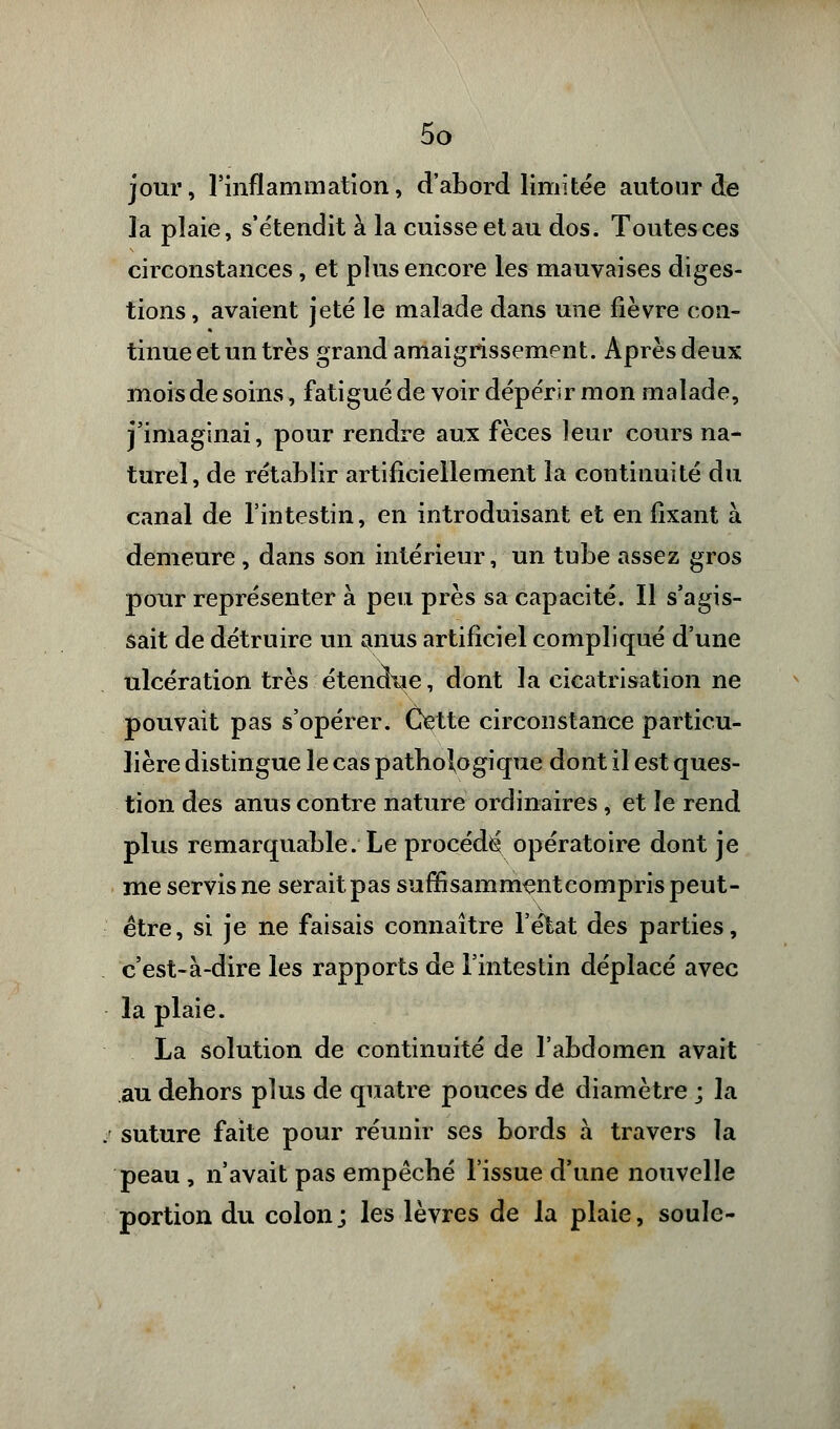 jour, l'inflammation, d'abord limitée autour de la plaie, s'étendit à la cuisse et au dos. Toutes ces circonstances, et plus encore les mauvaises diges- tions, avaient jeté le malade dans une fièvre con- tinue et un très grand amaigrissement. Après deux mois de soins, fatigué de voir dépérir mon malade, j'imaginai, pour rendre aux fèces leur cours na- turel, de rétablir artificiellement la continuité du canal de l'intestin, en introduisant et en fixant à demeure , dans son intérieur, un tube assez gros pour représenter à peu près sa capacité. Il s'agis- sait de détruire un anus artificiel compliqué d'une ulcération très étendue, dont la cicatrisation ne pouvait pas s'opérer. Cette circonstance particu- lière distingue le cas pathologique dont il est ques- tion des anus contre nature ordinaires , et le rend plus remarquable. Le procédé opératoire dont je me servis ne serait pas suffisamment compris peut- être, si je ne faisais connaître l'état des parties, c'est-à-dire les rapports de l'intestin déplacé avec la plaie. La solution de continuité de l'abdomen avait au dehors plus de quatre pouces de diamètre ; la suture faite pour réunir ses bords à travers la peau , n'avait pas empêché l'issue d'une nouvelle portion du colonj les lèvres de la plaie, soûle-