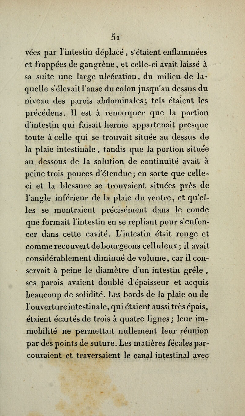 vées par l'intestin déplacé, s'étaient enflammées et frappées de gangrène, et celle-ci avait laissé à sa suite une large ulcération, du milieu de la- quelle s'élevait l'anse du colon jusqu'au dessus du niveau des parois abdominales; tels étaient les précédens. Il est à remarquer que la portion d'intestin qui faisait hernie appartenait presque toute à celle qui se trouvait située au dessus de la plaie intestinale , tandis que la portion située au dessous de la solution de continuité avait à peine trois pouces d'étendue; en sorte que celle- ci et la blessure se trouvaient situées près de l'angle inférieur de la plaie du ventre, et qu'el- les se montraient précisément dans le coude que formait l'intestin en se repliant pour s'enfon- cer dans cette cavité. L'intestin était rouge et comme recouvert de bourgeons celluleux; il avait considérablement diminué de volume, car il con- servait à peine le diamètre d'un intestin grêle , ses parois avaient doublé d'épaisseur et acquis beaucoup de solidité. Les bords de la plaie ou de l'ouverture intestinale, qui étaient aussi très épais, étaient écartés de trois à quatre lignes ; leur im- mobilité ne permettait nullement leur réunion par des points de suture. Les matières fécales par- couraient et traversaient le canal intestinal avec