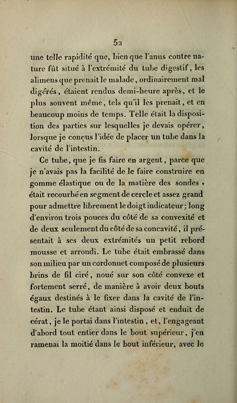 une telle rapidité que, Lien que l'anus contre na- ture fût situé à l'extrémité du tube digestif, les alimens que prenait le malade, ordinairement mal digérés, étaient rendus demi-heure après, et le plus souvent même, tels qu'il les prenait, et en beaucoup moins de temps. Telle était la disposi- tion des parties sur lesquelles je devais opérer, lorsque je conçus l'idée de placer un tube dans la cavité de l'intestin. Ce tube, que je fis faire en argent, parce que je n'avais pas la facilité de le faire construire en gomme élastique ou de la matière des sondes » était recourbé en segment de cercle et assez grand pour admettre librement le doigt indicateur; long d'environ trois pouces du côté de sa convexité et de deux seulement du côté de sa concavité, il pré- sentait à ses deux extrémités un petit rebord mousse et arrondi. Le tube était embrassé dans son milieu par un cordonnet composé de plusieurs brins de fil ciré, noué sur son côté convexe et fortement serré, de manière à avoir deux bouts égaux destinés à le fixer dans la cavité de l'in- testin. Le tube étant ainsi disposé et enduit de cérat, je le portai dans l'intestin , et, l'engageant d'abord tout entier dans le bout supérieur, j'en ramenai la moitié dans le bout inférieur, avec le