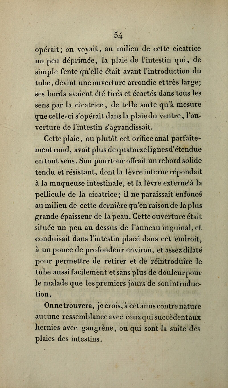 opérait; on voyait, au milieu de cette cicatrice un peu déprimée, la plaie de l'intestin qui, de simple fente qu elle était avant l'introduction du tube, devint une ouverture arrondie et très large; ses bords avaient été tirés et écartés dans tous les sens par la cicatrice, de telle sorte qu'à mesure que celle-ci s'opérait dans la plaie du ventre, l'ou- verture de l'intestin s'agrandissait. Cette plaie, ou plutôt cet orifice anal parfaite- ment rond, avait plus de quatorzelignesd'étendue en tout sens. Son pourtour offrait un rebord solide tendu et résistant, dont la lèvre interne répondait à la muqueuse intestinale, et la lèvre externe*à la pellicule de la cicatrice; il ne paraissait enfoncé au milieu de cette dernière qu'en raison de la plus grande épaisseur de la peau. Cette ouverture était située un peu au dessus de l'anneau inguinal, et conduisait dans l'intestin placé dans cet endroit, à un pouce de profondeur environ, et assez dilaté pour permettre de retirer et de réintroduire le tube aussi facilement et sans plus de douleurpour le malade que les premiers jours de son introduc- tion. Onne trouvera, je crois, à cet anus contre nature aucune ressemblance avec ceux qui succèdent aux hernies avec gangrène, ou qui sont la suite des plaies des intestins.