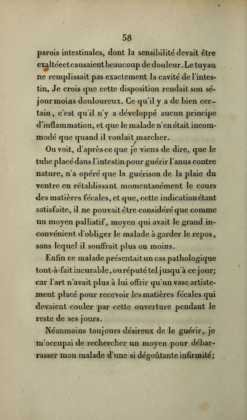 parois intestinales, dont la sensibilité devait être exaltée et causaient beaucoup de douleur. Le tuyau ne remplissait pas exactement la cavité de l'intes- tin. Je crois que cette disposition rendait son sé- jour moins douloureux. Ce qu'il y a de bien cer- tain , c'est qu'il n'y a développé aucun principe d'inflammation, et que le malade n'en était incom- modé que quand il voulait marcher. On voit, d'après ce que je viens de dire, que le tube placé dans l'intestin pour guérir l'anus contre nature, n'a opéré que la guérison de la plaie du ventre en rétablissant momentanément le cours des matières fécales, et que, cette indicationétant satisfaite, il ne pouvait être considéré que comme un moyen palliatif, moyen qui avait le grand in- convénient d'obliger le malade à garder le repos, sans lequel il souffrait plus ou moins. Enfin ce malade présentait un cas pathologique tout-à-fait incurable, ou réputé tel jusqu'à ce jour; car l'art n'avait plus à lui offrir qu'un vase artiste- ment placé pour recevoir les matières fécales qui devaient couler par cette ouverture pendant le reste de ses jours. Néanmoins toujours désireux de le guérir, je m'occupai de rechercher un moyen pour débar- rasser mon malade d'une si dégoûtante infirmité;