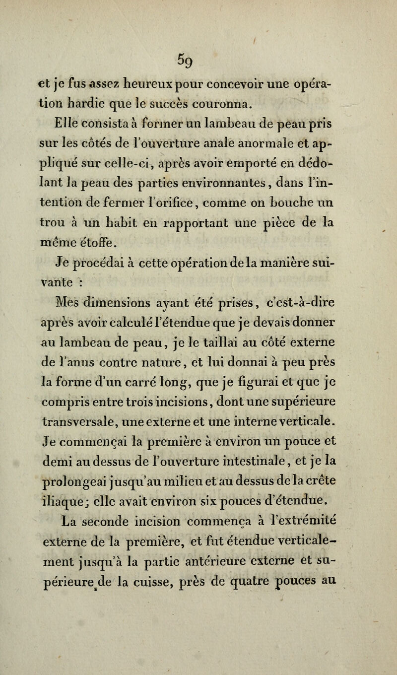 et je fus assez heureux pour concevoir une opéra- tion hardie que le succès couronna. Elle consista a former un lambeau de peau pris sur les côtés de l'ouverture anale anormale et ap- pliqué sur celle-ci, après avoir emporté en dédo- lant la peau des parties environnantes, dans l'in- tention de fermer l'orifice, comme on bouche un trou à un habit en rapportant une pièce de la même étoffe. Je procédai à cette opération de la manière sui- vante : Mes dimensions ayant été prises, c'est-à-dire après avoir calculé l'étendue que je devais donner au lambeau de peau, je le taillai au côté externe de l'anus contre nature, et lui donnai à peu près la forme d'un carré long, que je figurai et que je compris entre trois incisions, dont une supérieure transversale, une externe et une interne verticale. Je commençai la première à environ un pouce et demi au dessus de l'ouverture intestinale, et je la prolongeai jusqu'au milieu et au dessus de la crête iliaque; elle avait environ six pouces d'étendue. La seconde incision commença à l'extrémité externe de la première, et fut étendue verticale- ment jusqu'à la partie antérieure externe et su- périeure^ la cuisse, près de quatre pouces au
