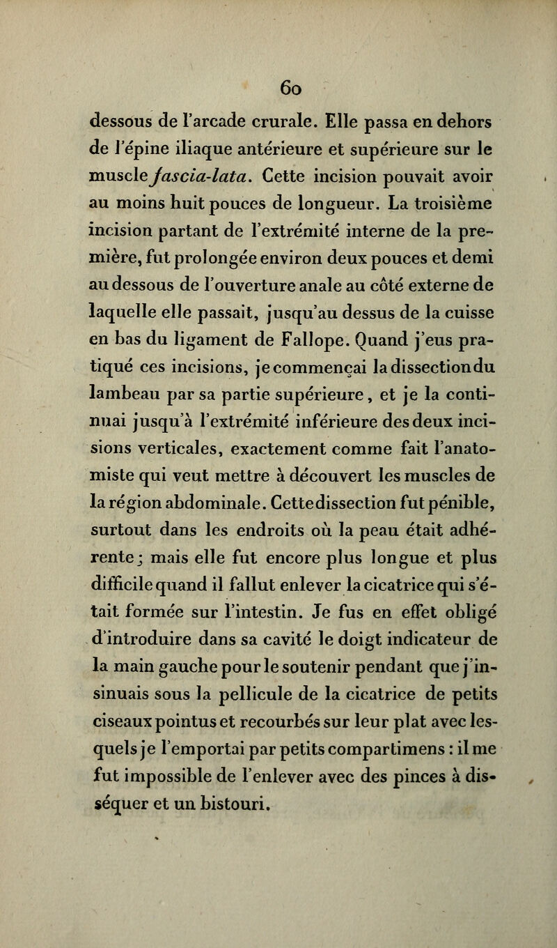 dessous de l'arcade crurale. Elle passa en dehors de l'épine iliaque antérieure et supérieure sur le muscle Jascia-lata. Cette incision pouvait avoir au moins huit pouces de longueur. La troisième incision partant de l'extrémité interne de la pre- mière, fut prolongée environ deux pouces et demi au dessous de l'ouverture anale au côté externe de laquelle elle passait, jusqu'au dessus de la cuisse en bas du ligament de Fallope. Quand j'eus pra- tiqué ces incisions, je commençai la dissection du lambeau par sa partie supérieure, et je la conti- nuai jusqu'à l'extrémité inférieure des deux inci- sions verticales, exactement comme fait l'anato- miste qui veut mettre à découvert les muscles de la région abdominale. Cettedissection fut pénible, surtout dans les endroits où la peau était adhé- rente; mais elle fut encore plus longue et plus difficile quand il fallut enlever la cicatrice qui s'é- tait formée sur l'intestin. Je fus en effet obligé d'introduire dans sa cavité le doigt indicateur de la main gauche pour le soutenir pendant que j'in- sinuais sous la pellicule de la cicatrice de petits ciseaux pointus et recourbés sur leur plat avec les- quels je l'emportai par petits compartimens : il me fut impossible de l'enlever avec des pinces à dis- séquer et un bistouri.