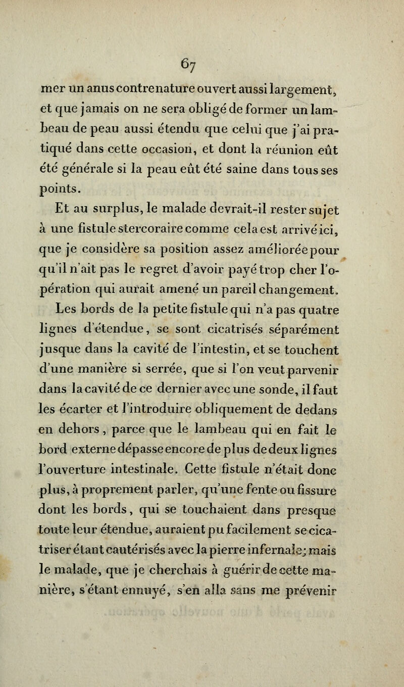 mer un anus eontrenature ouvert aussi largement, et que jamais on ne sera obligé de former un lam- beau de peau aussi étendu que celui que j'ai pra- tiqué dans cette occasion, et dont la réunion eût été générale si la peau eût été saine dans tous ses points. Et au surplus, le malade devrait-il rester sujet à une fistule stercoraire comme cela est arrivé ici, que je considère sa position assez améliorée pour qu'il n'ait pas le regret d'avoir payé trop cher l'o- pération qui aurait amené un pareil changement. Les bords de la petite fistule qui n'a pas quatre lignes d'étendue, se sont cicatrisés séparément jusque dans la cavité de l'intestin, et se touchent d'une manière si serrée, que si l'on veut parvenir dans la cavité de ce dernier avec une sonde, il faut les écarter et l'introduire obliquement de dedans en dehors, parce que le lambeau qui en fait le bord externe dépasse encore de plus dedeux lignes l'ouverture intestinale. Cette fistule n'était donc plus, à proprement parler, qu'une fente ou fissure dont les bords, qui se touchaient dans presque toute leur étendue, auraient pu facilement se cica- triser étant cautérisés avec la pierre infernale; mais le malade, que je cherchais à guérir de cette ma- nière, s'étant ennuyé, s'en alla sans me prévenir