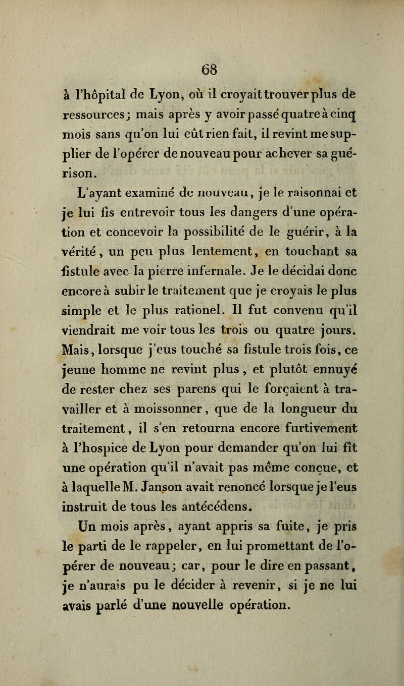 à l'hôpital de Lyon, où il croyait trouver plus de ressources; mais après y avoir passé quatre à cinq mois sans qu'on lui eût rien fait, il revint me sup- plier de l'opérer de nouveau pour achever sagué- rison. L'ayant examiné de nouveau, je le raisonnai et je lui fis entrevoir tous les dangers d'une opéra- tion et concevoir la possibilité de le guérir, à la vérité, un peu plus lentement, en touchant sa iistule avec la pierre infernale. Je le décidai donc encore à subir le traitement que je croyais le plus simple et le plus rationel. Il fut convenu qu'il viendrait me voir tous les trois ou quatre jours. Mais, lorsque j'eus touché sa fistule trois fois, ce jeune homme ne revint plus, et plutôt ennuyé de rester chez ses parens qui le forçaient à tra- vailler et à moissonner, que de la longueur du traitement, il s'en retourna encore furtivement à l'hospice de Lyon pour demander qu'on lui fît une opération qu'il n'avait pas même conçue, et à laquelle M. Janson avait renoncé lorsque je l'eus instruit de tous les antécédens. Un mois après, ayant appris sa fuite, je pris le parti de le rappeler, en lui promettant de l'o- pérer de nouveau; car, pour le dire en passant, je n'aurais pu le décider à revenir, si je ne lui avais parlé d'une nouvelle opération.