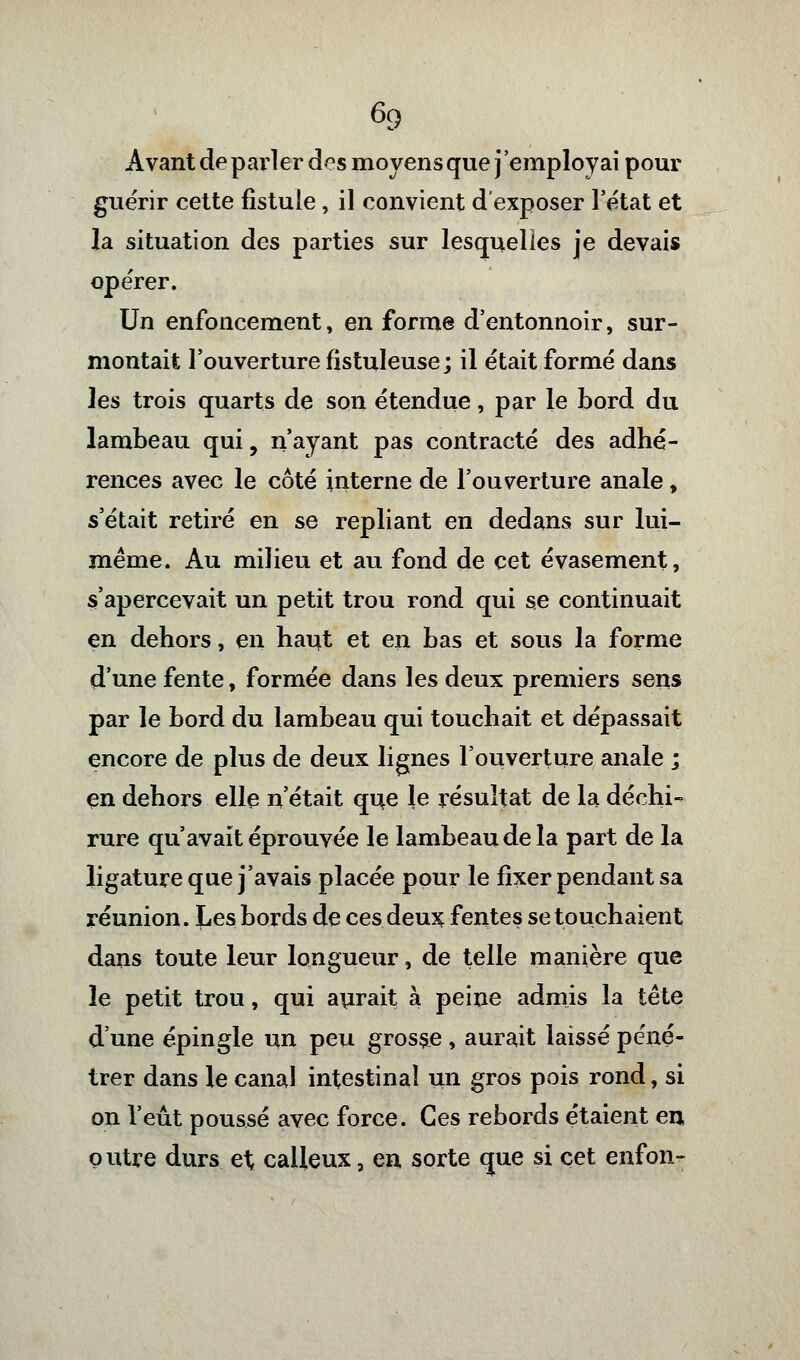 Avant de parler dos moyens que j'employai pour guérir cette fistule , il convient d'exposer l'état et la situation des parties sur lesquelles je devais opérer. Un enfoncement, en forme d'entonnoir, sur- montait l'ouverture fistuleuse ; il était formé dans les trois quarts de son étendue, par le bord du lambeau qui, n'ayant pas contracté des adhé- rences avec le côté interne de l'ouverture anale, s'était retiré en se repliant en dedans sur lui- même. Au milieu et au fond de cet évasement, s'apercevait un petit trou rond qui se continuait en dehors, en haut et en bas et sous la forme d'une fente, formée dans les deux premiers sens par le bord du lambeau qui touchait et dépassait encore de plus de deux lignes l'ouverture anale ; en dehors elle n'était que le résultat de la déchi- rure qu'avait éprouvée le lambeau de la part de la ligature que j'avais placée pour le fixer pendant sa réunion. Les bords de ces deux fentes se touchaient dans toute leur longueur, de telle manière que le petit trou, qui aurait à peine admis la tête d'une épingle un peu grosse , aurait laissé péné- trer dans le canal intestinal un gros pois rond, si on l'eût poussé avec force. Ces rebords étaient en outre durs et calleux, en sorte que si cet enfon-