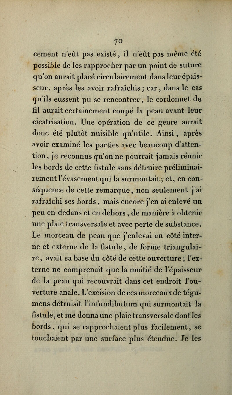 7° cernent n'eût pas existé, il n'eut pas même été possible de les rapprocher par un point de suture qu'on aurait placé circulairement dans leur épais- seur, après les avoir rafraîchis; car, dans le cas qu'ils eussent pu se rencontrer, le cordonnet de fil aurait certainement coupé la peau avant leur cicatrisation. Une opération de ce genre aurait donc été plutôt nuisible qu'utile. Ainsi, après avoir examiné les parties avec beaucoup d'atten- tion, je reconnus qu'on ne pourrait jamais réunir les bords de cette fistule sans détruire préliminai- rementl evasementqui la surmontait; et, en con- séquence de cette remarque, non seulement j'ai rafraîchi ses bords, mais encore j'en ai enlevé un peu en dedans et en dehors, de manière à obtenir une plaie transversale et avec perte de substance. Le morceau de peau que j'enlevai au côté inter^ ne et externe de la fistule, de forme triangulai- re , avait sa base du côté de cette ouverture; l'ex- terne ne comprenait que la moitié de l'épaisseur de la peau qui recouvrait dans cet endroit l'ou- verture anale. L'excision de ces morceaux de tégu- mens détruisit l'infundibulum qui surmontait la fistule, et me donna une plaie transversale dont les bords, qui se rapprochaient plus facilement, se touchaient par une surface plus étendue. Je les