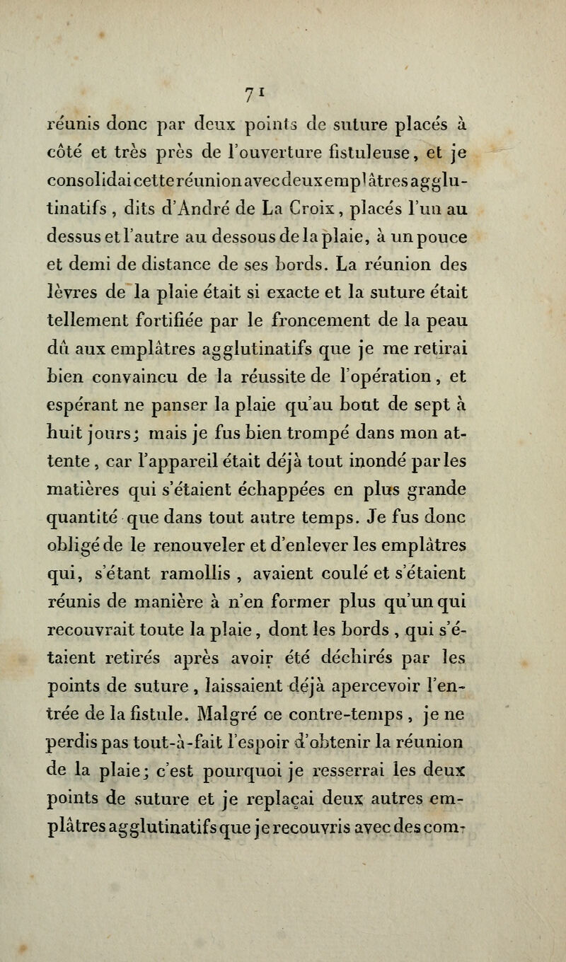 réunis donc par deux points de suture placés à côté et très près de l'ouverture fistuleuse, et je consolidai cetteréunionavecdeuxemplâtresagglu- tinatifs , dits d'André de La Croix, placés l'un au dessus et l'autre au dessous de la plaie, à un pouce et demi de distance de ses bords. La réunion des lèvres de la plaie était si exacte et la suture était tellement fortifiée par le froncement de la peau du aux emplâtres agglutinatifs que je me retirai bien convaincu de la réussite de l'opération, et espérant ne panser la plaie qu'au bout de sept à huit jours; mais je fus bien trompé dans mon at- tente , car l'appareil était déjà tout inondé parles matières qui s'étaient échappées en plus grande quantité que dans tout autre temps. Je fus donc obligé de le renouveler et d'enlever les emplâtres qui, s étant ramollis, avaient coulé et s'étaient réunis de manière à n'en former plus qu'un qui recouvrait toute la plaie, dont les bords , qui s'é- taient retirés après avoir été déchirés par les points de suture, laissaient déjà apercevoir l'en- trée de la fistule. Malgré ce contre-temps , je ne perdis pas tout-à-fait l'espoir d'obtenir la réunion de la plaie; c'est pourquoi je resserrai les deux points de suture et je replaçai deux autres em- plâtres agglutinatifs que j e recouvris avec des corn?