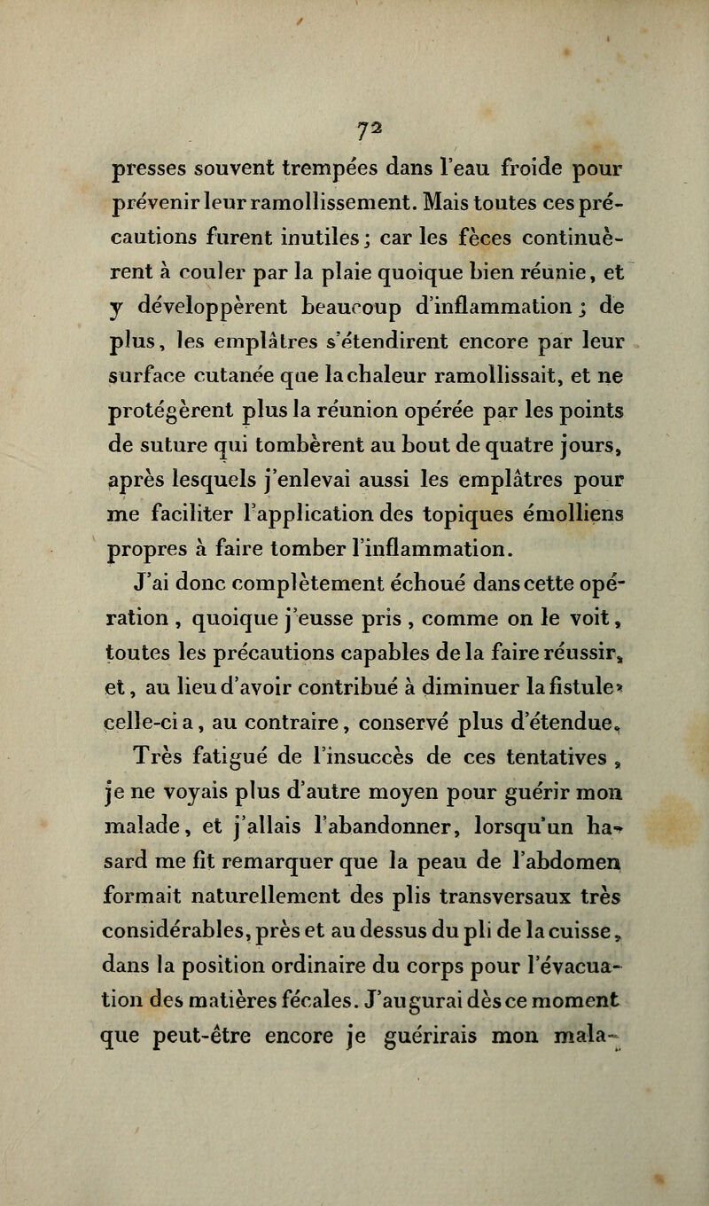 presses souvent trempées dans l'eau froide pour prévenir leur ramollissement. Mais toutes ces pré- cautions furent inutiles ; car les fèces continuè- rent à couler par la plaie quoique bien réunie, et y développèrent beaucoup d'inflammation ; de plus, les emplâtres s'étendirent encore par leur surface cutanée que la chaleur ramollissait, et ne protégèrent plus la réunion opérée par les points de suture qui tombèrent au bout de quatre jours, après lesquels j'enlevai aussi les emplâtres pour me faciliter l'application des topiques émolliens propres à faire tomber l'inflammation. J'ai donc complètement échoué dans cette opé- ration , quoique j'eusse pris , comme on le voit, toutes les précautions capables de la faire réussir, et, au lieu d'avoir contribué à diminuer la fistule* celle-ci a, au contraire, conservé plus d'étendue* Très fatigué de l'insuccès de ces tentatives , je ne voyais plus d'autre moyen pour guérir mon malade, et j'allais l'abandonner, lorsqu'un ha«* sard me fit remarquer que la peau de l'abdomen formait naturellement des plis transversaux très considérables, près et au dessus du pli de la cuisse, dans la position ordinaire du corps pour l'évacua- tion des matières fécales. J'augurai dès ce moment que peut-être encore je guérirais mon mala-