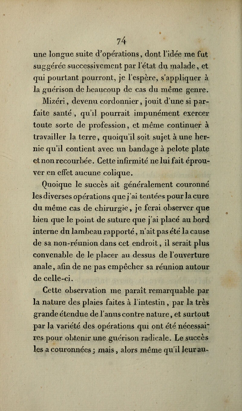une longue suite d'opérations, dont l'idée me fut suggérée successivement par l'état du malade, et qui pourtant pourront, je l'espère, s'appliquer à la guérison de beaucoup de cas du même genre. Mizéri, devenu cordonnier, jouit d'une si par- faite santé , qu'il pourrait impunément exercer toute sorte de profession, et même continuer à travailler la terre, quoiqu'il soit sujet à une her- nie qu'il contient avec un bandage à pelote plate et non recourbée. Cette infirmité ne lui fait éprou- ver en effet aucune colique. Quoique le succès ait généralement couronné les diverses opérations que j'ai tentées pour la cure du même cas de chirurgie, je ferai observer que bien que le point de suture que j'ai placé au bord interne du lambeau rapporté, n'ait pas été la cause de sa non-réunion dans cet endroit, il serait plus convenable de le placer au dessus de l'ouverture anale, afin de ne pas empêcher sa réunion autour de celle-ci. Cette observation me paraît remarquable par la nature des plaies faites à l'intestin, par la très grande étendue de l'anus contre nature, et surtout par la variété des opérations qui ont été nécessai- res pour obtenir une guérison radicale. Le succès les a couronnées ; mais, alors même qu'il leur au-