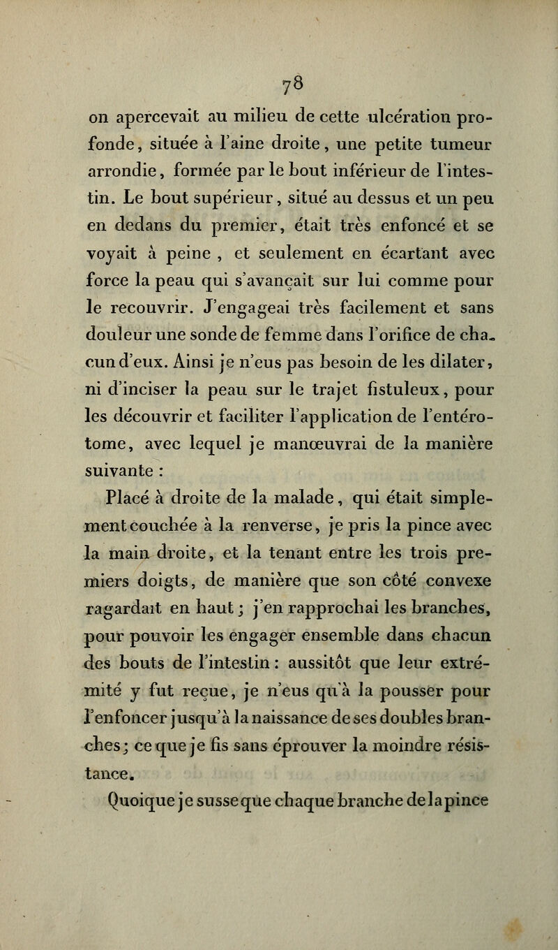 on apercevait au milieu de cette ulcération pro- fonde , située à l'aine droite, une petite tumeur arrondie, formée par le bout inférieur de l'intes- tin. Le bout supérieur, situé au dessus et un peu en dedans du premier, était très enfoncé et se voyait à peine , et seulement en écartant avec force la peau qui s'avançait sur lui comme pour le recouvrir. J'engageai très facilement et sans douleur une sonde de femme dans l'orifice de cha« cund'eux. Ainsi je n'eus pas besoin de les dilater, ni d'inciser la peau sur le trajet fistuleux, pour les découvrir et faciliter l'application de l'entéro- tome, avec lequel je manœuvrai de la manière suivante : Placé à droite de la malade, qui était simple- ment couchée à la renverse, je pris la pince avec la main droite, et la tenant entre les trois pre- miers doigts, de manière que son côté convexe ragardait en haut ; j'en rapprochai les branches, pour pouvoir les engager ensemble dans chacun des bouts de l'intestin : aussitôt que leur extré- mité y fut reçue, je n'eus qu'à la pousser pour l'enfoncer jusqu'à la naissance de ses doubles bran- ches; ce que je fis sans éprouver la moindre résis- tance. Quoique je susse que chaque branche de la pince
