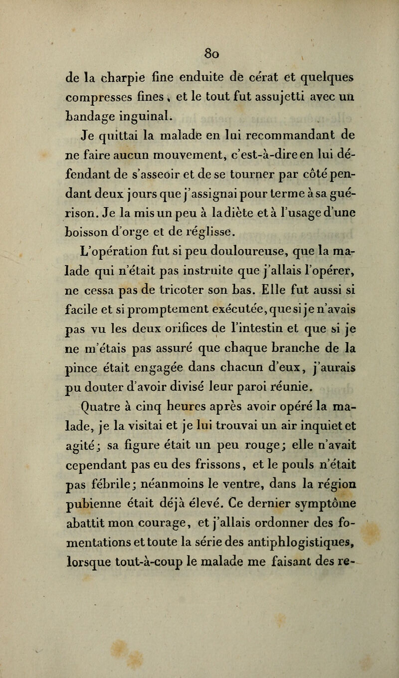 de la charpie fine enduite de cérat et quelques compresses fines » et le tout fut assujetti avec un bandage inguinal. Je quittai la malade en lai recommandant de ne faire aucun mouvement, c'est-à-dire en lui dé- fendant de s'asseoir et de se tourner par côté pen- dant deux j ours que j'assignai pour terme à sa gué- rison. Je la mis un peu à la diète et à l'usage d'une boisson d'orge et de réglisse. L'opération fut si peu douloureuse, que la ma- lade qui n'était pas instruite que j'allais l'opérer, ne cessa pas de tricoter son bas. Elle fut aussi si facile et si promptement exécutée, que si je n'avais pas vu les deux orifices de l'intestin et que si je ne m'étais pas assuré que chaque branche de la pince était engagée dans chacun d'eux, j'aurais pu douter d'avoir divisé leur paroi réunie. Quatre à cinq heures après avoir opéré la ma- lade, je la visitai et je lui trouvai un air inquiet et agité; sa figure était un peu rouge; elle n'avait cependant pas eu des frissons, et le pouls n'était pas fébrile; néanmoins le ventre, dans la région pubienne était déjà élevé. Ce dernier symptôme abattit mon courage, et j'allais ordonner des fo- mentations et toute la série des antiphlogistiques, lorsque tout-à-coup le malade me faisant des re-