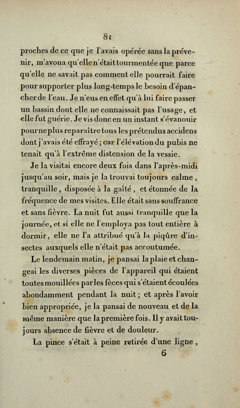 Sx proches de ce que je l'avais opérée sans la préve- nir, m'avoua quelle n'était tourmentée que parce qu'elle ne savait pas comment elle pourrait faire pour supporter plus long-temps le besoin d'épan- cher de l'eau. Je n'eus en effet qu'à lui faire passer un bassin dont elle ne connaissait pas l'usage, et elle fut guérie. Je vis donc en un instant s'évanouir pour neplus réparai tre tous les prétendus accidens dont j'avais été effrayé; car l'élévation du pubis ne tenait qu'à l'extrême distension de la vessie. Je la visitai encore deux fois dans l'après-midi jusqu'au soir, mais je la trouvai toujours calme * tranquille, disposée à la gaîté , et étonnée de la fréquence de mes visites. Elle était sans souffrance et sans fièvre. La nuit fut aussi tranquille que la journée, et si elle ne l'employa pas tout entière à dormir, elle ne l'a attribué qu'à la piqûre d'in- sectes auxquels elle n'était pas accoutumée. Le lendemain matin, je pansai la plaie et chan- geai les diverses pièces de l'appareil qui étaient toutes mouillées parles fèces qui s'étaient écoulées abondamment pendant la nuit ; et après l'avoir bien appropriée, je la pansai de nouveau et de la même manière que la première fois. Il y avait tou- jours absence de fièvre et de douleur. La pince s'était à peine retirée d'une ligne ?