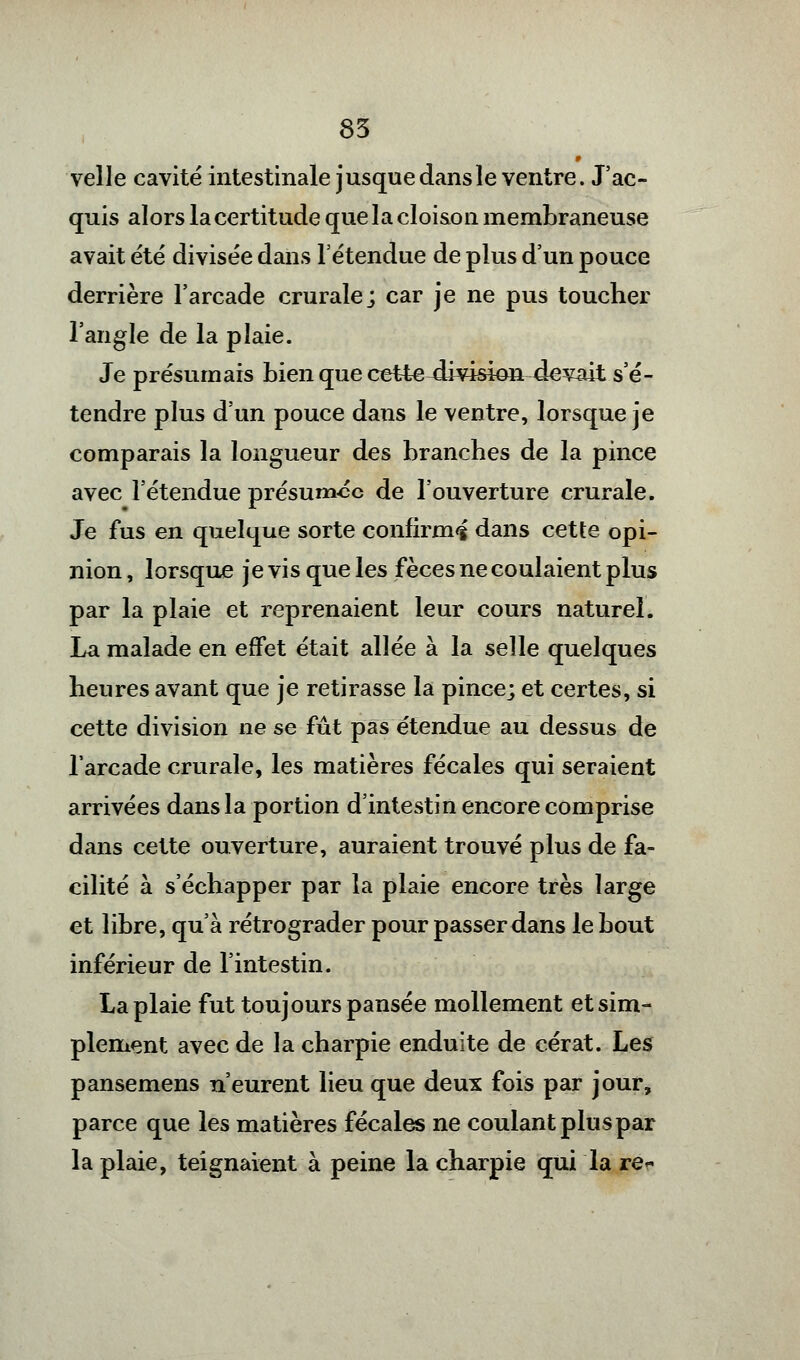 velle cavité intestinale jusquedansle ventre. J'ac- quis alors la certitude que la cloison membraneuse avait été divisée dans l'étendue de plus d'un pouce derrière l'arcade crurale; car je ne pus toucher l'angle de la plaie. Je présumais bien que cette^ivision-devait s'é- tendre plus d'un pouce dans le ventre, lorsque je comparais la longueur des branches de la pince avec l'étendue présumée de l'ouverture crurale. Je fus en quelque sorte confirma dans cette opi- nion , lorsque je vis que les fèces ne coulaient plus par la plaie et reprenaient leur cours naturel. La malade en effet était allée à la selle quelques heures avant que je retirasse la pince; et certes, si cette division ne se fût pas étendue au dessus de l'arcade crurale, les matières fécales qui seraient arrivées dans la portion d'intestin encore comprise dans cette ouverture, auraient trouvé plus de fa- cilité à s'échapper par la plaie encore très large et libre, qu'à rétrograder pour passer dans le bout inférieur de l'intestin. La plaie fut toujours pansée mollement et sim- plement avec de la charpie enduite de cérat. Les pansemens n'eurent lieu que deux fois par jour, parce que les matières fécales ne coulant plus par la plaie, teignaient à peine la charpie qui la re*