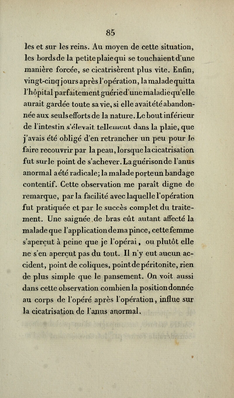 les et sur les reins. Au moyen de cette situation, les bords de la petite plaie qui se touchaient d'une manière forcée, se cicatrisèrent plus vite. Enfin, vingt-cinq jours après l'opération, la malade quitta l'hôpital parfaitement guérie d'une maladie qu'elle aurait gardée toute sa vie, si elle avait été abandon- née aux seuls efforts de la nature. Le bout inférieur de l'intestin s'élevait tellement dans la plaie, que j'avais été obligé d'en retrancher un peu pour le faire recouvrir par la peau, lorsque la cicatrisation fut sur le point de s'achever. La guérison de l'anus anormal a été radicale; la malade porte un bandage contentif. Cette observation me paraît digne de remarque, parla facilité avec laquelle l'opération fut pratiquée et par le succès complet du traite- ment. Une saignée,de bras eût autant affecté la malade que l'application de ma pince, cettefemme s'aperçut à peine que je l'opérai, ou plutôt elle ne s'en aperçut pas du tout. Il n'y eut aucun ac- cident, point de coliques, pointdepéritonite, rien de plus simple que le pansement. On voit aussi dans cette observation combien la position donnée au corps de l'opéré après l'opération, influe sur la cicatrisation de l'anus anormal.