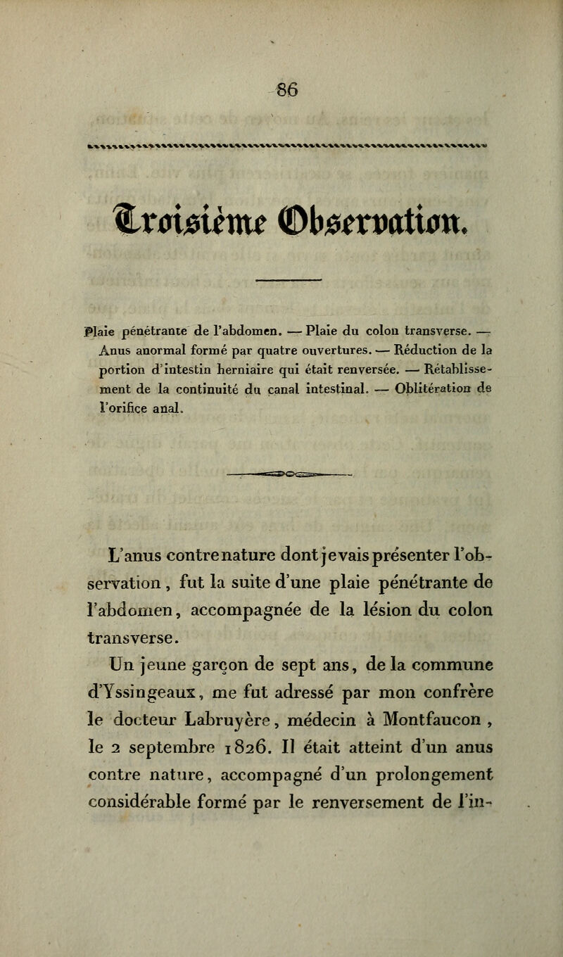 t •*.*.». X ». % v^. m.^-v » -v %xomème ®h#txvatw\x. Plaie pénétrante de l'abdomen. — Plaie du colon transverse. — Anus anormal formé par quatre ouvertures. — Réduction de la portion d'intestin herniaire qui était renversée. — Rétablisse- ment de la continuité du canal intestinal. — Oblitération de l'orifice anal. L'anus contre nature dont je vais présenter l'ob- servation , fut la suite d'une plaie pénétrante de l'abdomen, accompagnée de la lésion du colon transverse. Un jeune garçon de sept ans, de la commune d'Yssingeaux, me fut adressé par mon confrère le docteur Labruyère, médecin à Montfaucon , le 2 septembre 1826. Il était atteint d'un anus contre nature, accompagné d'un prolongement considérable formé par le renversement de l'in-