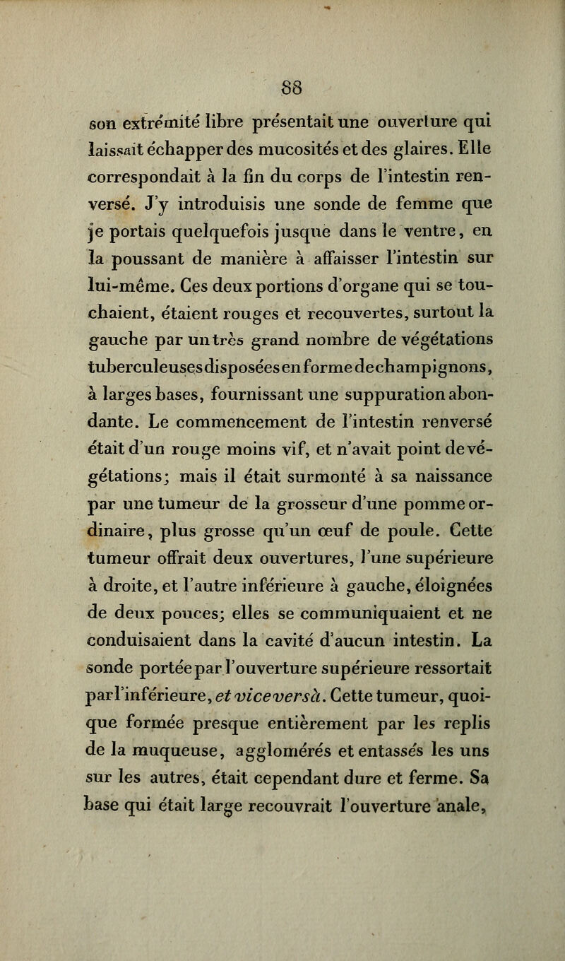 son extrémité libre présentait une ouverture qui laissait échapper des mucosités et des glaires. Elle correspondait à la fin du corps de l'intestin ren- versé. J'y introduisis une sonde de femme que je portais quelquefois jusque dans le ventre, en la poussant de manière à affaisser l'intestin sur lui-même. Ces deux portions d'organe qui se tou- chaient, étaient rouges et recouvertes, surtout la gauche par un très grand nombre de végétations tuberculeusesdisposéesenformedechampignons, à larges bases, fournissant une suppuration abon- dante. Le commencement de l'intestin renversé était d'un rouge moins vif, et n'avait point de vé- gétations; mais il était surmonté à sa naissance par une tumeur de la grosseur d'une pomme or- dinaire, plus grosse qu'un oeuf de poule. Cette tumeur offrait deux ouvertures, l'une supérieure à droite, et l'autre inférieure à gauche, éloignées de deux pouces; elles se communiquaient et ne conduisaient dans la cavité d'aucun intestin. La sonde portée par l'ouverture supérieure ressortait par l'inférieure, et viceversà. Cette tumeur, quoi- que formée presque entièrement par les replis de la muqueuse, agglomérés et entassés les uns sur les autres, était cependant dure et ferme. Sa base qui était large recouvrait l'ouverture anale,