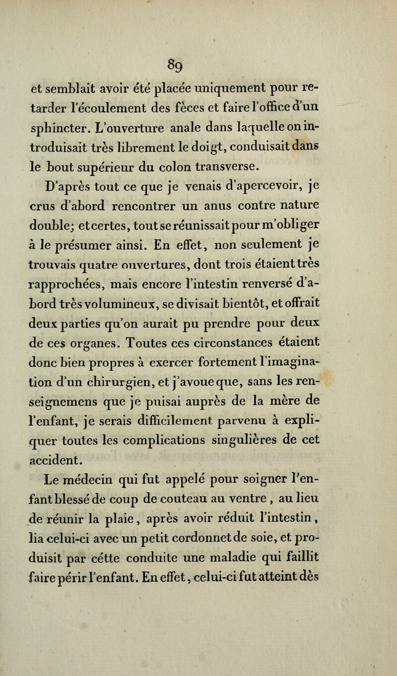 «9 et semblait avoir été placée uniquement pour re- tarder l'écoulement des fèces et faire l'office d'un sphincter. L'ouverture anale dans laquelle on in- troduisait très librement le doigt, conduisait dans le bout supérieur du colon transverse. D'après tout ce que je venais d'apercevoir, je crus d'abord rencontrer un anus contre nature double; et certes, tout se réunissait pour m'obliger à le présumer ainsi. En effet, non seulement je trouvais quatre ouvertures, dont trois étaient très rapprochées, mais encore l'intestin renversé d'a- bord très volumineux, se divisait bientôt, et offrait deux parties qu'on aurait pu prendre pour deux de ces organes. Toutes ces circonstances étaient donc bien propres à exercer fortement l'imagina- tion d'un chirurgien, et j'avoue que, sans les ren- seignemens que je puisai auprès de la mère de l'enfant, je serais difficilement parvenu à expli- quer toutes les complications singulières de cet accident. Le médecin qui fut appelé pour soigner l'en- fant blessé de coup de couteau au ventre, au lieu de réunir la plaie, après avoir réduit l'intestin, lia celui-ci avec un petit cordonnet de soie, et pro- duisit par cette conduite une maladie qui faillit faire périr l'enfant. En effet, celui-ci fut atteint dès