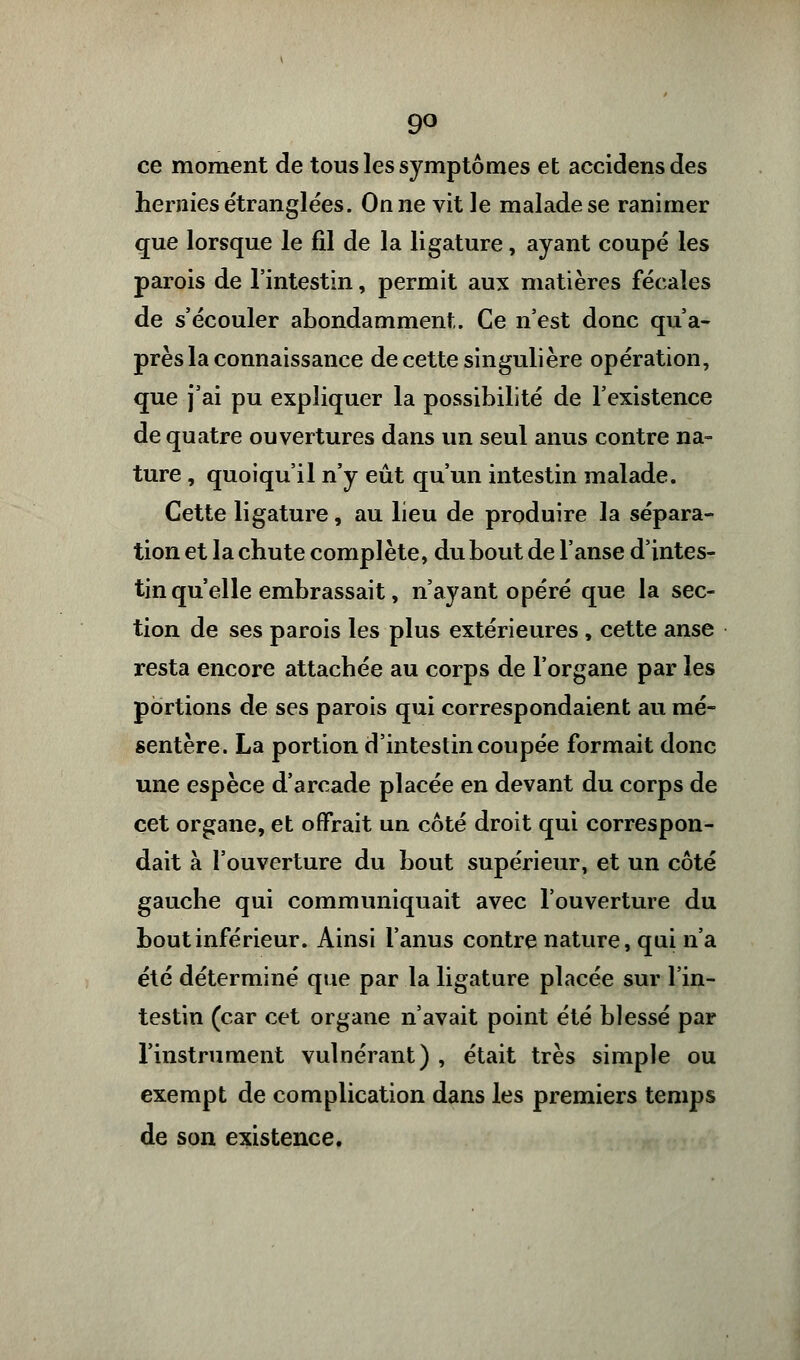 9° ce moment de tous les symptômes et accidensdes hernies étranglées. On ne vit le malade se ranimer que lorsque le fil de la ligature, ayant coupé les parois de l'intestin, permit aux matières fécales de s'écouler abondamment. Ce n'est donc qu'a- près la connaissance de cette singulière opération, que j'ai pu expliquer la possibilité de l'existence de quatre ouvertures dans un seul anus contre na- ture , quoiqu'il n'y eût qu'un intestin malade. Cette ligature, au lieu de produire la sépara- tion et la chute complète, du bout de l'anse d'intes- tin qu'elle embrassait, n'ayant opéré que la sec- tion de ses parois les plus extérieures, cette anse resta encore attachée au corps de l'organe par les portions de ses parois qui correspondaient au mé- sentère. La portion d'intestin coupée formait donc une espèce d'arcade placée en devant du corps de cet organe, et offrait un côté droit qui correspon- dait à l'ouverture du bout supérieur, et un côté gauche qui communiquait avec l'ouverture du bout inférieur. Ainsi l'anus contre nature, qui n'a été déterminé que par la ligature placée sur l'in- testin (car cet organe n'avait point été blessé par l'instrument vulnérant) , était très simple ou exempt de complication dans les premiers temps de son existence.