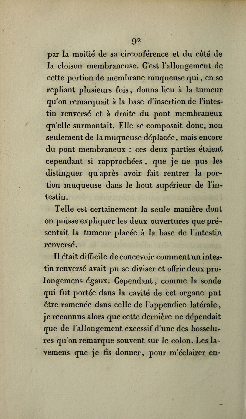 par la moitié de sa circonférence et du côté de la cloison membraneuse. C'est l'allongement de cette portion de membrane muqueuse qui, en se repliant plusieurs fois, donna lieu à la tumeur qu'on remarquait à la base d'insertion de l'intes- tin renversé et à droite du pont membraneux qu'elle surmontait. Elle se composait donc, non seulement de la muqueuse déplacée, mais encore du pont membraneux : ces deux parties étaient cependant si rapprochées , que je ne pus les distinguer qu'après avoir fait rentrer la por- tion muqueuse dans le bout supérieur de lin-* tes tin. Telle est certainement la seule manière dont on puisse expliquer les deux ouvertures que pré^ sentait la tumeur placée à la base de l'intestin renversé. Il était difficile de concevoir comment un intes- tin renversé avait pu se diviser et offrir deux pro- longemens égaux. Cependant, comme la sonde qui fut portée dans la cavité de cet organe put être ramenée dans celle de l'appendice latérale, je reconnus alors que cette dernière ne dépendait que de l'allongement excessif d'une des bosselu- res qu'on remarque souvent sur le colon. Les la- vemens que je fis donner, pour m'éclairer en-